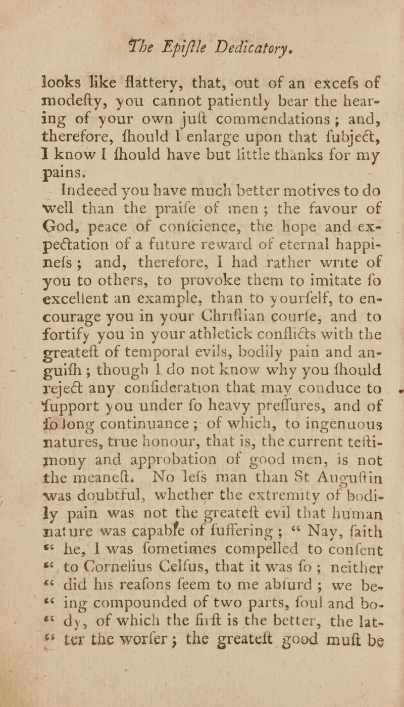 . ae &lt;. yen IS t= The Epiftle Dedicatory. modefty, you cannot patiently bear the hear- ing of your own juft commendations; and, therefore, fhould | enlarge upon that fubject, I know I fhould have but little thanks for m pains. % - Indeeed you have much better motives to do well than the praife of men; the favour of God, peace of conicience, the hope and ex- pectation of a future reward of eternal happt- nefs; and, therefore, 1 had rather write of you to others, to provoke them to imitate fo excelient an example, than to yourfelf, to en- courage you in your Chriftian courfe, and to fortify you in your athletick conflidts with the greateft of temporal evils, bodily pain and an- guifh ; though | do not know why you fhould reject any confideration that may conduce to foj}ong continuance ; of which, to ingenuous natures, true honour, that is, the current teiti- mony and approbation of good men, is not the meaneft. No lefs man than St Augutftin was doubtful, whether the extremity of bodi- ly pain was not the greateft evil that human nature was capable of fuffering ; “* Nay, faith &amp; he, I was fometimes compelled to confent s* to Cornelius Celfus, that it was fo; neither «¢ did his reafons feem to me abiurd ; we be- ing compounded of two parts, foul and bo- dy, of which the firft is the better, the lat- ter the worler ; the greateft good muft be re 8 ay a