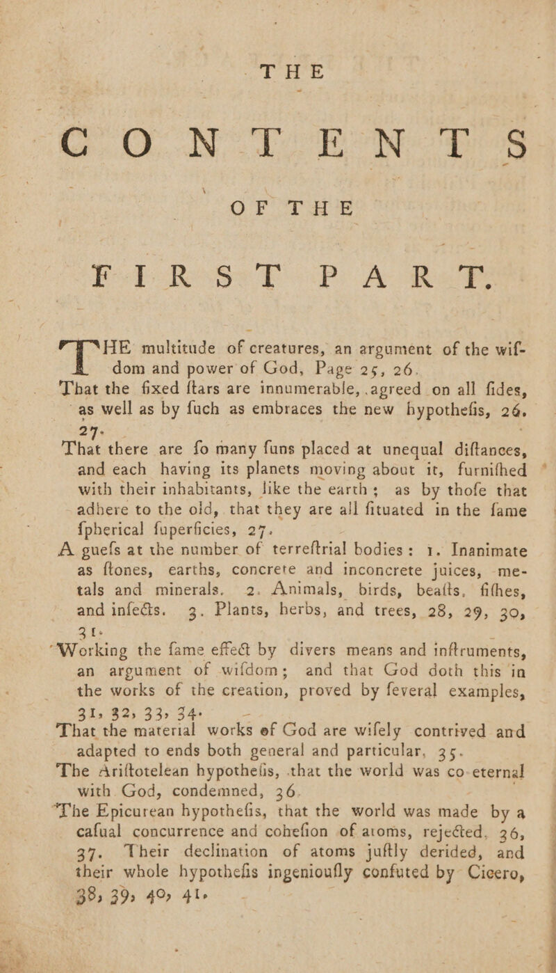 \ Gre ee fob Rose) P A Ree HE multitude of creatures, an argument of the wif- dom and power of God, Page 25, 26. That the fixed {tars are innumerable, agreed on all fides, as well as by fuch as embraces the new hypothefis, 24. 27° That there are fo many funs placed at unequal dittantes? and each having its planets moving about it, furnifhed with their inhabitants, like the earth; as by thofe that adhere to the old, that they are all fituated in the fame {pherical fuperficies, 27. A guefs at the number of terreftrial bodies: 1. Inanimate as ftones, earths, concrete and inconcrete Gass me- tals and minerals. 2. Animals, birds, bea(ts. fithes, and infects. 3. Plants, herbs, and trees, 28, 29, 30, Sh 4 “Working the fame effect by divers means and inftruments, an argument of wifdom; and that God doth this in the works of the creation, proved by feveral examples, 31, 32, 33, 34. — That the material works ef God are wifely contrived and adapted to ends both general and particular, 35. The Ariftotelean hypothelis, that the world was co- eternal with. God, condemned, 36. The wearcen hypothefis, that the world was made bya cafual concurrence and colefion of atoms, rejected, 36, 37. Their declination of atoms juftly derided, and their whole hypothefis ingenioufly confuted by Cicero, 38, 392 49% 41+ ee an eee