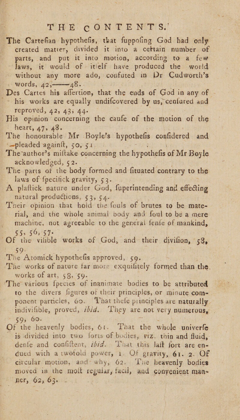 THE @€ ON £E NTS,’ The Cartefian hypothefis, that fuppofing God had only created matier, divided it into a cettain number of parts, and put it Into motion, according to a few laws, it would of © itielf have produced the world without any more ado, confuted in Dr Cudworth’s words, 42, 48... Des Cartes his aflertion, that the ends of God in any of - _~ his works are equally undifcovered by us, cenfured and reproved, 42, 43; 44. His opinion concerning the caufe of the motion of the e+ heart, 47; 48. ‘The honourable Mr Boglels hypothefis confidered and + mpleaded againit, 50, 51. The-author’s miftake concerning the hypothefis of Mr Boyle acknowledged, 52. . The parts of the body formed and fituated contrary to the laws of {pecifick gravity, 53... A. plaftick nature under God, faperintending and effecting natural productions, 53, 54 Their opinion that hold tie fouls of brutes to be mate- rial, and the whole animal body and foul to bé a mere machine, not agreeable to the general fenfe of mankind, 55&gt; 503 57+ = the vilible works of God, and their divifion, 53, The Atomick hypothefis date a ee The works of nature far more exquifitely formed than the. works of art, 58, 59. The various {pecies of inanimate bodies to be attributed to the divers figures of their principles, or minute com- ponent particles, 60. ‘That thefe principies are naturally. indivifible, proved, sbéd. ‘They are not very NUMETOUS, 593 60. Mi Of the heavenly bodies, 61. That the whole univerfe is divided into two foris of bodies, viz. thin and fluid,: denfe and confiftent, z6id. That this lait fort are en- dued with a twotold power, 1. Of gravity, 61. 2. OF circular motion, and- why, 62. The heavenly bodies moved is the molt regular, facil, and conyenient man- per, 62, 63. -