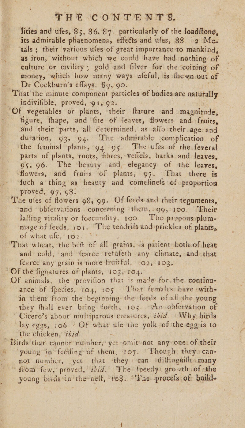lities and ufes, 85, 36, 87. particularly of the loadftone, its admirable phaenomena, effe&amp;s and ufes, 88 2 Me- ‘tals ; their various ufes of great importance to mankind, as iron, without which we could have had nothing’ of culture or civility; gold and filver for the ‘coining of money, which how many ways ufeful, is thewa. oat of Dr Cockburn’s eflays. 89, 90. PP sacthe mitute component particles of bodies are natataly | ~ indivifible, proved, 91, 92. Of vegetables or plants, their ftature «and magnitude, figure, fhape, and fite of leaves, flowers and. fruits, and their parts, all determined, as alfo their.age and duration, 93, 94. The admirable complication of the feminal plants, 94. 95. The ufes of the feveral parts of plants, roots, fibres, vefiels, barks and leaves, — 95, 96. The ‘beauty and, elegancy of the leaves, -flowers, and fruits of plants, 97. ~Fhat there is fuch a thing as ey and comelinefs of Proportion oe 97,98. and obfervations concerning them,-99, 100. ‘“Fheir Jafting vitality or foecundity, too The pappous»plum- mage of feeds, 101. The tendrils and prickles of plants, of what ufe,: 162. \* and cold, and {carce retufeth any climvate, and: that “{carce any grain is more fruitful, 102,103, . OF animals, the ‘provifion that is made: for, the continu- ance of {pecies, 104, 105 UPhati fetvalessdewve with= in them from the beginning the feeds of all-the young they fhall ever bring forth, 105. ‘An obfervation of Cicero’s about multiparous creatures, 2bid | Why birds lay eggs, 106 * OF what ule the yolk of ithe eggois to the chicken, 7bid ~ ’ Birds that caonor number,’ yet emit not any one: of their young in” feeding of them, +07. ‘Though: they» can- not number, yet that ‘they can ‘dillinguifh, many * from ‘few, ’ proved, thid. The : Aner growth. of the young bids inthe ne(t, 168. °Fhe: procefs of build /