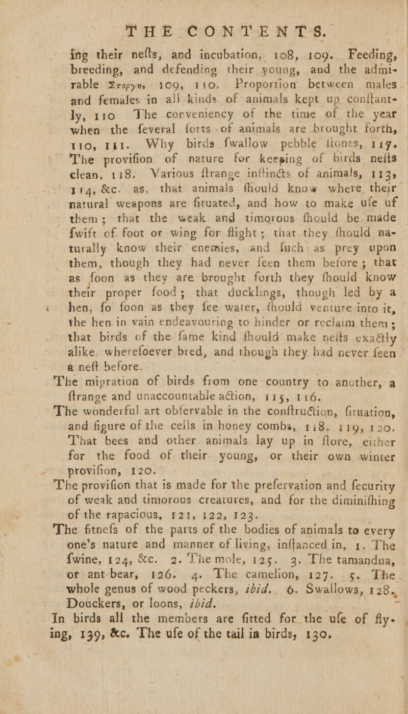 ing their nefts, and incubation, 108, 109. Feeding, breeding, and defending their young, and the admi- rable ropym, 109, 110. Proportion between miales- and females in a!] kinds of animals kept up con{tant- ly, 110 The corveniency of the time of the year — when: the feveral forts of animals are brought forth, — 110, 181. Why birds fwallow pebble ltones, 119. _ The provifion of nature for keeping of birds neits clean, 118. Various ftrange inftinéts of animals, 113, 314, &amp;c. as, that animals fhould know where their — natural weapons are fituated, and how to make ufe uf — them; that the weak and timorous fhould be made fwift of foot or wing for flight; that they fhould na- turally know their enemies, and fuch as prey upon them, though they had never feen them before; that as foon as they are brought forth they fhould know their proper food; that ducklings, though led by a i hen, fo foon as they fee water, fhould venture.into it, © the hen in vain endeavouring to hinder or reclaim them; that birds of the fame kind thould make nef(ts exattly alike. wherefoever bred, and though they had never feen. a neft before. The migration of birds from one country to another, a ftrange and unaccountable action, 115, 116. The wonderful art obfervable in the con{truétion, firuation, and figure of the ceils in honey combs, 118, 119, 120. That bees and other. animals lay up in flore, either for the food of their young, or their own -winter su provifion, +120. % = The provifion that is made for the prefervation and fecurity of weak and timorous creatures, and for the diminifhing of the rapacious, £21, 122, 123. The fitnefs of the parts of the bodies of animals to every one’s nature and manner of living, inftanced in, 1. The {wine, 124, &amp;c. 2. Themole, 125. 3. The tamandua, or ant-bear, 126. 4. The camelion, 127. .5. The. whole genus of wood peckers, ibid.. 6. Swallows, 128. Douckers, or loons, ibid. . / id 4 In birds all the members are fitted for the ufe of fly- | ing, 139, &amp;c. The ufe of the tail ia birds, 130,