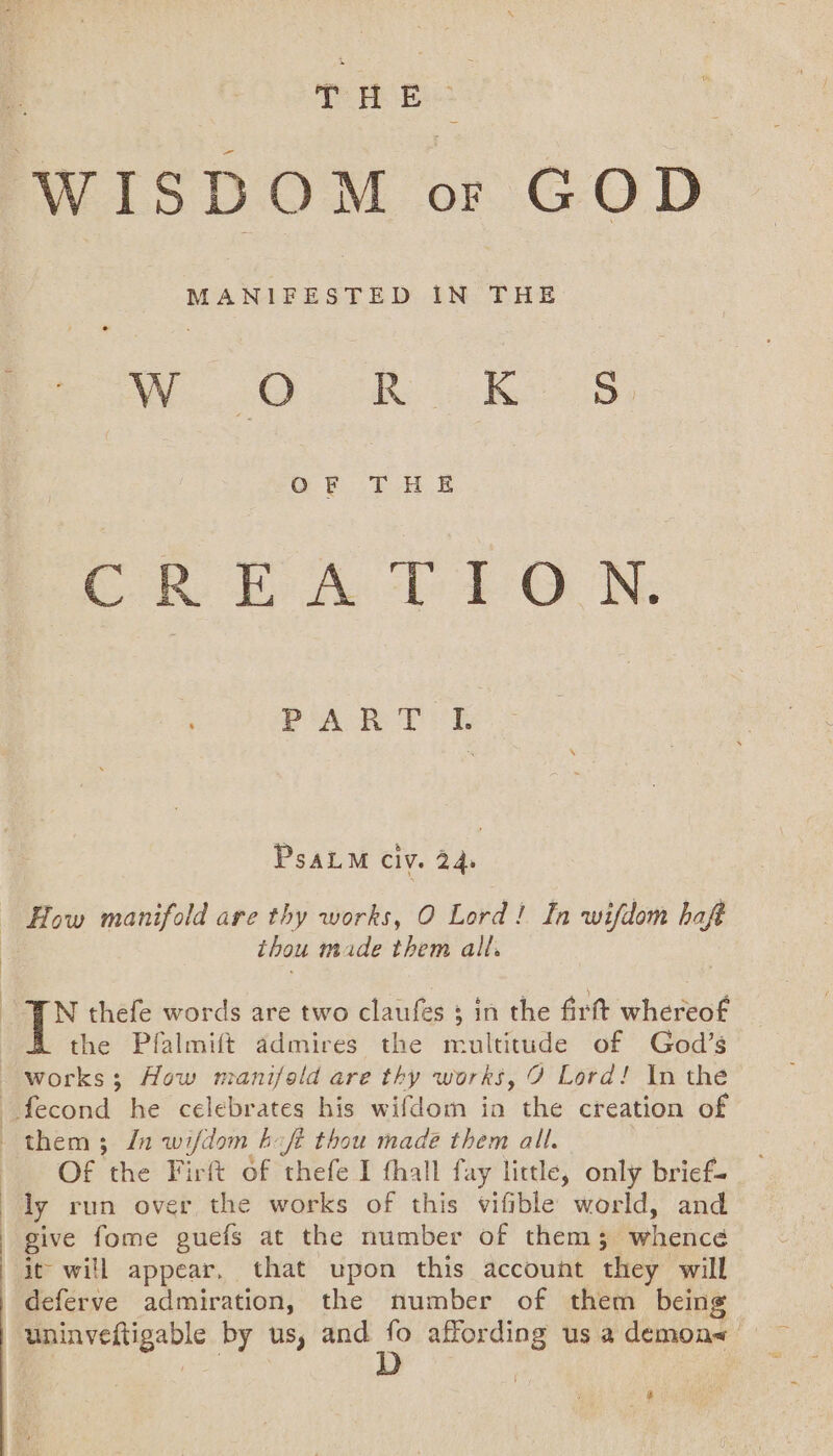 THE MANIFESTED IN THE We Res, OF THE COR Ep Ae As ON. PA HT I. PsaLM Cly. 24. How manifold are thy works, O Lord! In wifdom haft thou made them all. the Pfalmift admires the multitude of God’s Of the Firft of thefe I thall fay little, only brief- ly run over the works of this vifible world, and give fome guefs at the number of thems; whence it will appear. that upon this account they will deferve admiration, the number of them being uninveftigable by us, and a affording us a demon a