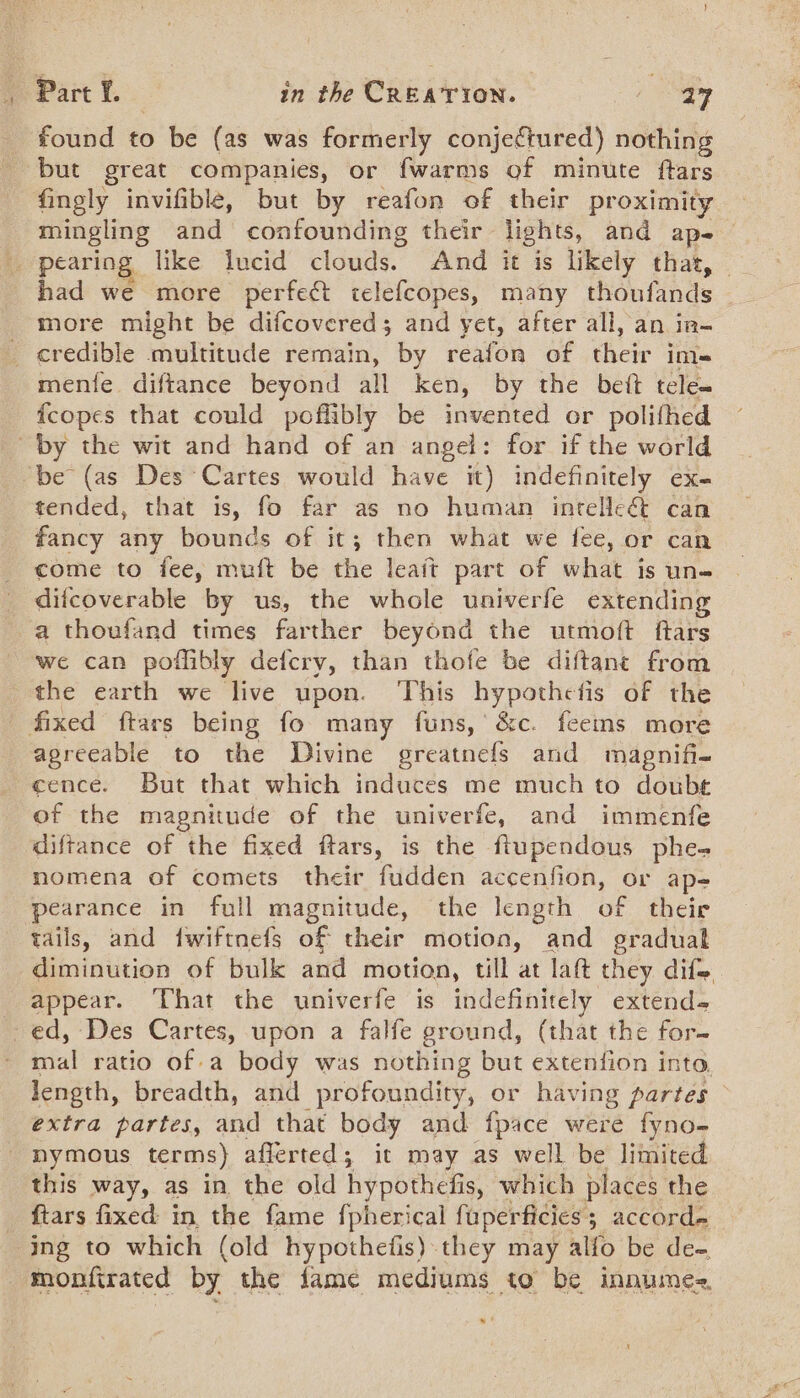 found to be (as was formerly conjectured) nothing but great companies, or fwarms of minute ftars fingly invifible, but by reafon of their proximity mingling and confounding their lights, and ape — _ pearing like lucid clouds. And it is likely that, — more might be difcovered; and yet, after all, an in- _ credible multitude remain, by reafon of their im- mente diftance beyond all ken, by the bet tele- fcopes that could poflibly be invented or polithed by the wit and hand of an angel: for if the world ‘be (as Des Cartes would have it) indefinitely ex- tended, that is, fo far as no human inrelle&amp;t can fancy any bounds of it; then what we fee, or can come to fee, muft be the leait part of what is un- difcoverable by us, the whole univerfe extending a thoufand times farther beyond the utmoft ftars we can poflibly defcry, than thofe be diftant from the earth we live upon. This hypothefis of the _ fixed ftars being fo many funs, &amp;c. feems more agreeable to the Divine greatnefs and magnifi- cence. But that which induces me much to doubt of the magnitude of the univerfe, and immenfe diftance of the fixed ftars, is the ftupendous phe- nomena of comets their fudden accenfion, or ape pearance in full magnitude, the length of their tails, and fwiftnefs of their motion, and graduak diminution of bulk and motion, till at laft they difs appear. ‘Vhat the univerfe is indefinitely extends ed, Des Cartes, upon a falfe ground, (that the for- bial ratio of a body was nothing but extenfion into Jength, breadth, and profoundity, or having partes extra partes, and that body and fpace were fyno- _ hymous terms) afferted; it may as well be limited this way, as in the old hypothefis, which places the _ ftars fixed in the fame f{pherical fuperficies; accord- ing to which (old hypothefis).they may alfo be de- “monfirated by the fame mediums to be innumes