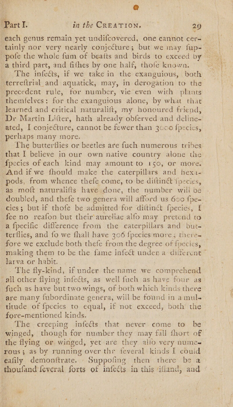 each genus remain yet undifcovered, one cannot cer-_ tainly nor very nearly conjecture; but we inay. ie _ pofe the whole fum of beatts and birds to exceed by ~ -a third part, and fithes by one half, thofe known. The infects, if we take in the exanguious, both _terreftrial_and aquatick, may, in derogation to the ‘precedent rule, for number, vie even with plants themfelves: for the exanguious alone, by bie that Jearned and critical naturalift, my honoured friend, Dr Martin Lifter, hath already obferved and deline- ated, I conje€ture, cannot be fewer than 3000 {pecies, perhaps many more. The butterflies or beetles are fuch numerous tribes that I believe in our own native country alone the Apecies of each kind may amount to 150, or more. And if we. fhould make the caterpillars and bexa- ‘pods, from whence thefe come, to be diftinét {pecies, as moft naturalifts have done, the number willbe - doubled, and thefe two genera will afford us 600 {pe- - CIES 5 but if thofé be admitted for diftinct fpecies, [ fee no reafon but their aureliae alfo may pretend to a fpecific difference from the caterpiilars and but. terflies, and fo we fhall have 306 fpecies more; there- fore we exclude both thefe from the degree of fpecics, making them to be the fame infect under a diferent © larva or habit. The fly-kind, if under the name we catigrelaeel all other flying infects, as well fuch as have four as fuch as have but two wings, of both which kinds there are many fubordinate genera, will be found in amul- titude of fpecies to equal, if not exceed, both’ the fore-mentioned kinds. The creeping infects that never. come to be winged, though for number they may fall fhort of the flying or winged, yet are they allo very numes rous; as by running over thr jeveral kinds I couid eafily demonftrate. Suppoling then there be a thoufand feveral forts of infedts in this /ifland, and -