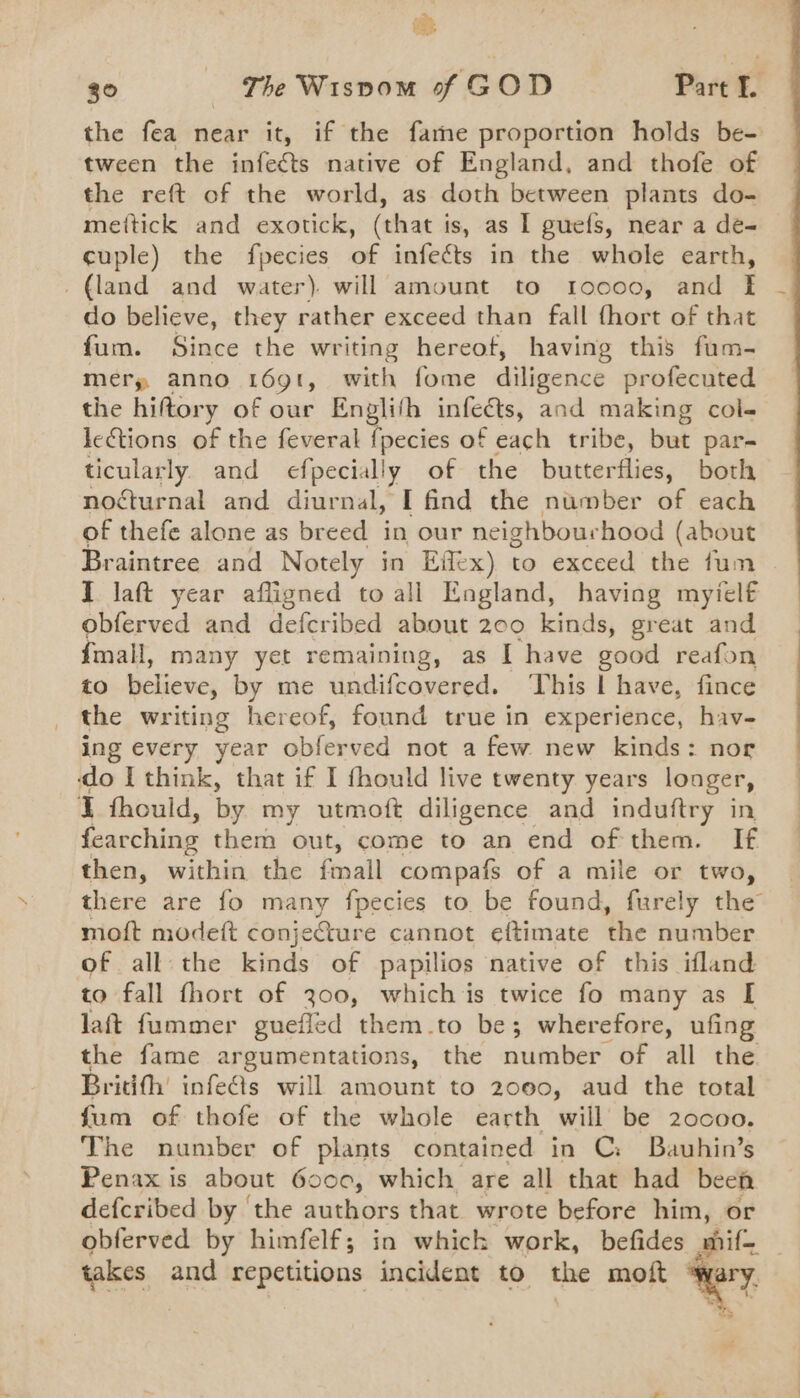 oh the fea near it, if the fame proportion holds be- tween the infects native of England, and thofe of the reft of the world, as doth between plants do- mettick and exotick, (that is, as I guefs, near a de- cuple) the fpecies of infects in the whole earth, _ (land and water). will amount to r1oo00, and f| do believe, they rather exceed than fall fhort of that fum. Since the writing hereof, having this fum- mery anno 169t, with fome diligence profecuted the hiftory of our Englith infects, and making col- lections of the feveral {pecies of each tribe, but par- ticularly. and efpecially of the butterflies, both nocturnal and diurnal, I find the number of each of thefe alone as breed in our neighbourhood (about Braintree and Notely in Effex) to exceed the fum I laft year afligned to all England, having myiel€ obferved and defcribed about 200 kinds, great and {mall, many yet remaining, as I have good reafon to liewe? by me undifcovered. This | have, fince _ the writing hereof, found true in experience, hav- ing every year obferved not a few new kinds: nor do think, that if I fhould live twenty years longer, I thould, by my utmoft diligence and induftry in fearching them out, come to an end of'them. If then, within the fmall compafs of a mile or two, moft modeft conjecture cannot eftimate the number of all the kinds of papilios native of this ifland to fall fhort of 300, which is twice fo many as I laft fummer guefled them.to be; wherefore, ufing Britith’ infe@s will amount to 2000, aud the total fum of thofe of the whole earth will be 20c00. The number of plants contained in C: Bauhin’s Penax is about 6000, which are all that had been defcribed by ‘the authors that wrote before him, or takes and repetitions incident to the moft b &lt; ye es
