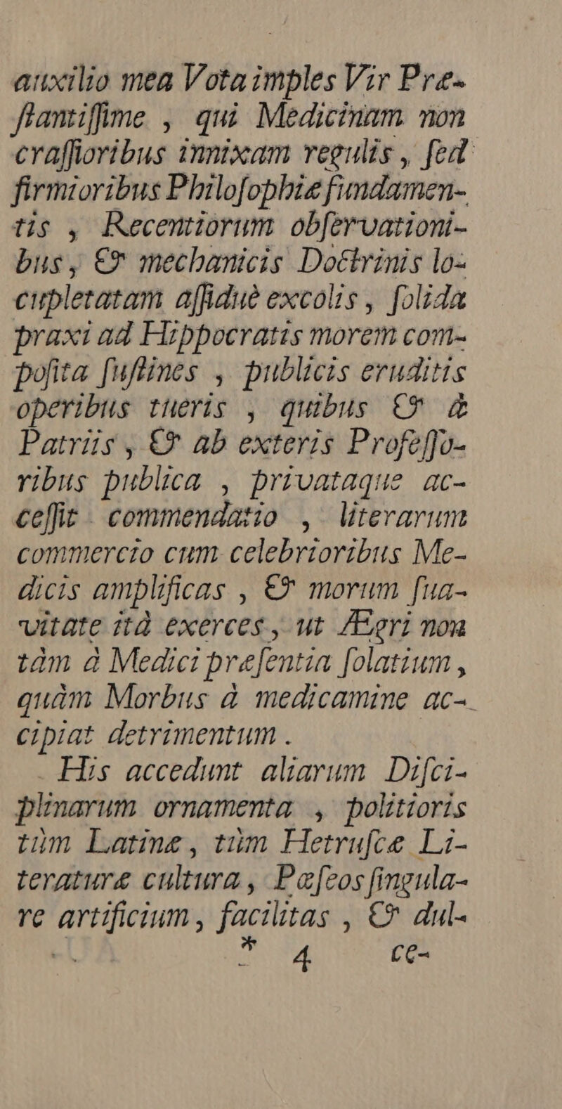 auxilio mea Vota imples Vir Pre- flamüffme , qui Medicinam mon cYaffioribus 1mptxam vegulis , fed firmioribus Philofophbis fimdamen-. t$ , Recentiorum ob[ervationi- bus, €T mecbanicis Doctvinis lo- cupletatam affidue excolis , folida praxi ad Hzbpocratis morem com- pofita [uflines , publicis eruditis operibus tueris , quibus €? &amp; Patrüs , €* ab exteris Profeffo- ribus publica , privataque ac- ce[fit- commendatio ,. terarum commercio cum celebrzoribus Me- dicis amplificas , € morum [ua- vitate ità exerces , ut. /Egri mou tàm à Medici prefentia [olatium , quàm Morbus à medicamine ac- cipiat detrimentum . His accedunt aliarum. Difci- p'narum ornamenta , politioris tm Late, tüm Hetru[ce Li- terature cultura , Paros [ingula- re artificium, facilitas , €? dul- 3t E CC-