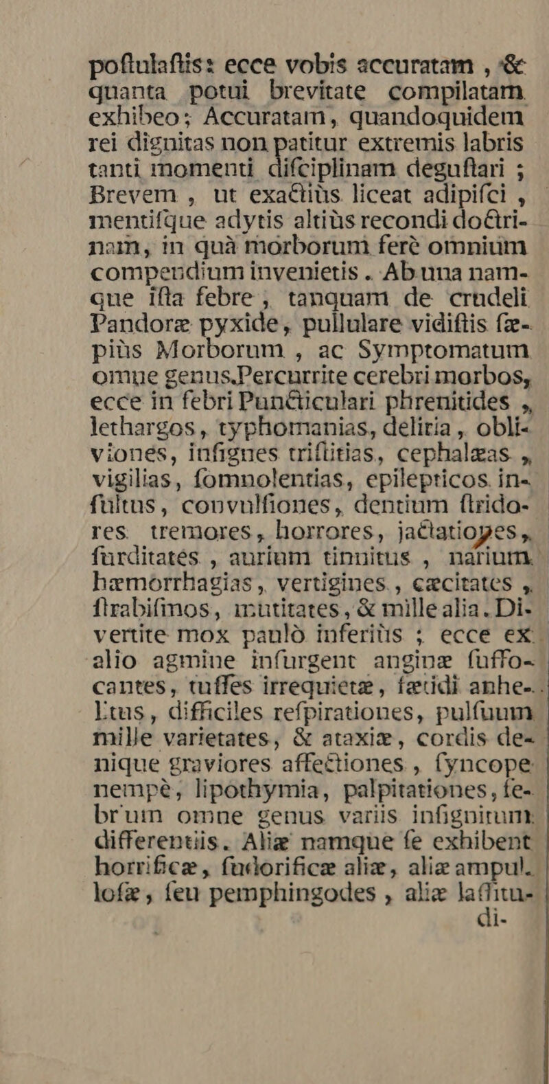 poftulafiis: ecce vobis accuratam , '&amp; quanta potui brevitate compilatam exhibeo; Accuratam, quandoquidem rei dignitas non patitur extremis labris tanti momenti difciplinam deguflari ; Brevem , ut exactiüs liceat adipiíci , mentifque adytis altiüs recondi doCtri- nam, in quà morboruni feré omnium compendium invenietis . Ab una nam- que ifla febre ,, tanquam de crhdeli Pandorz pyxide, pullulare vidiftis fze-. pius Morborum , ac Symptomatum omue genus.Percurrite cerebri morbos, ecce in febri Puncüculari phrenitides ,, lethargos , typhormanias, deliria , obli- viones, infigues trifiitias, cephalzas ,, vigilias, fomnolentias, epilepticos. in- fultus, copnvulfiones, dentium f(lrido- res tremores , horrores, jactatiopes ,. furditatés , aurium tinuitus , nariutn hzemorrhagias , vertigines., excitates , firabifmos, irutitates, &amp; millealia. Di- vertite mox pauló inferitis ; ecce ex - alio agmine infurgent anginz fuffo- cantes, tuffes irrequiete, fzidi anhe-.. Ltus, difficiles refpirationes, pulfuum. mille varietates, &amp; ataxie, cordis de- nique graviores affectiones , (yncope nempe, lipothymia, palpitationes, fe- brum omne genus variis infignirunt differentiis. Aliz namque fe exhibent horrifice , fudorificz ali, alie ampul. lofz, feu pemphingodes , alic FE di-