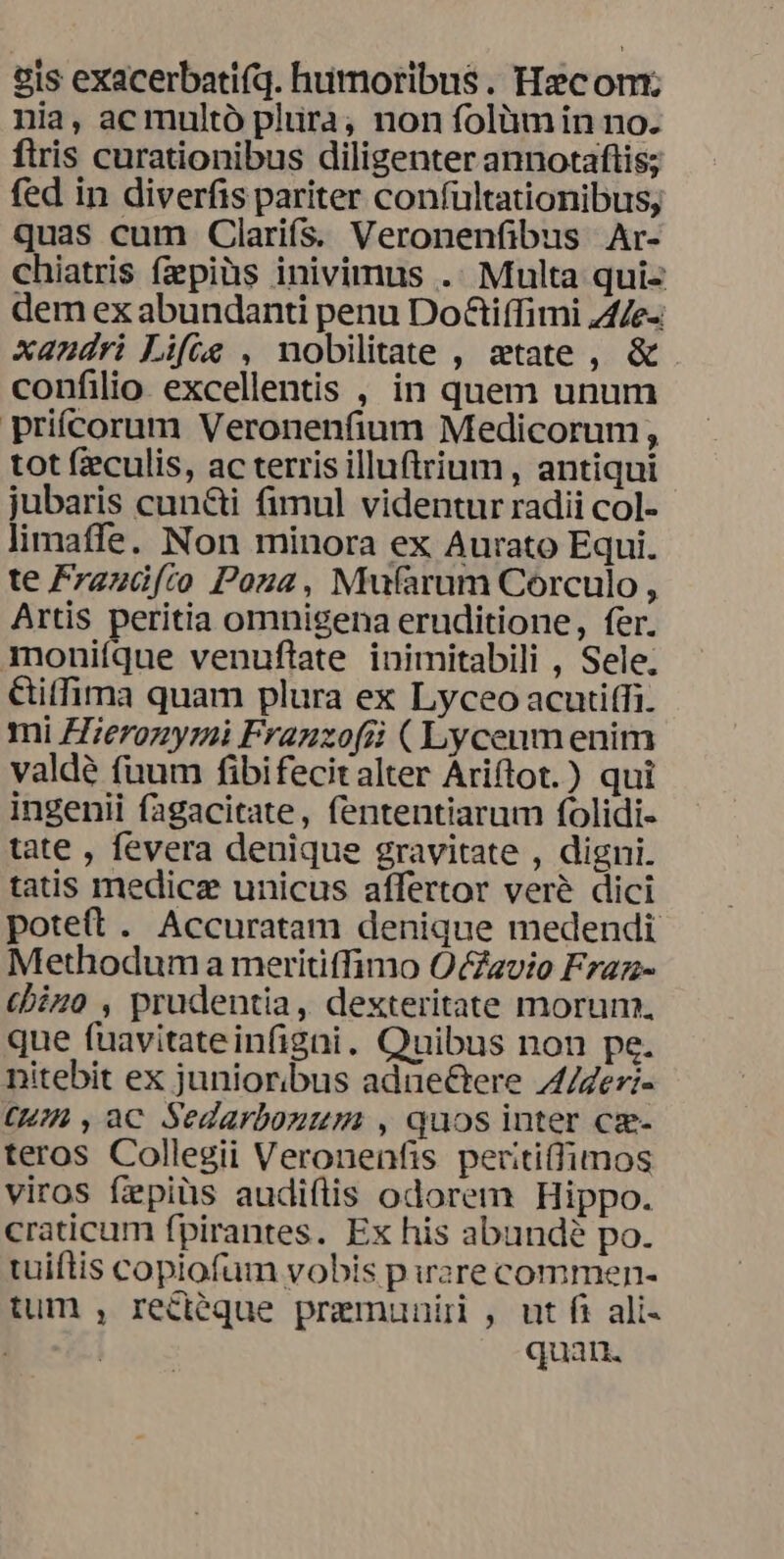 gis exacerbatifq. humoribus. Hc om; nia, ac multó plura, non folàmin no. ftris curationibus diligenter annotaftis; fed in diverfis pariter confultationibus; quas cum Clarifs. Veronenfibus Ar- chiatris fpiüs inivimus .. Multa qui- dem ex abundanti penu Do&amp;tiffimi ZA4e-: xandri Life , nobilitate , etate, &amp; confilio excellentis , in quem unum prifcorum Veronenfium Medicorum, tot fzeculis, ac terris illuftrium, antiqui jubaris cun&amp;i fimul videntur radii col- limaffe. Non minora ex Aurato Equi. te Frzzüfco Poza, Mufarum Corculo , Artis peritia omnigena eruditione, fer. moniíque venuflate inimitabili , Sele. &amp;itfima quam plura ex Lyceo acutiffi. mi Hierozyrmi Franzofii ( Lycenm enim valdé fuum fibifecitalter Áriftot.) qui ingenii fagacitate, fententiarum folidi- tate , fevera denique gravitate , digni. tatis medicz unicus affertor veré dici poteft . Accuratam denique medendi Methodum a meritiffimo OcZavio Fraz- cbizo , prudentia, dexteritate morun, que fuavitateinfigai. Quibus non pe. nitebit ex junioribus adue&amp;Gere 4/Zei- CHA, aC Sedarbouum , quos inter cz- teros Collegii Veronenfis periti(fimos viros fipiüs audiflis odorem Hippo. craticum fpirantes. Ex his abundé po. tuiftis copiofum vobis p ware commen- tum , reciéque premunir , ut fi ali- | | quan.