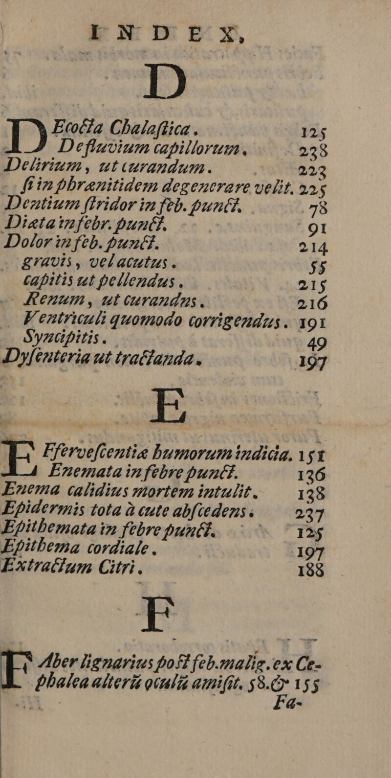 - Wo sn D ID. Ecofia Chaleflica . 125 | Defluvium capillorum. 238 Delrium, utuerazdum. 223 -ffinphbranitidem degencrare uelit. 25 5 Deztium (tridor in feb. pun. 78 Distaizfebr. bunf. . 91 Dolor in feb. bunt. 3 P P.I £4Ul5 , vel acutus. $5 Capitis zt pellendus. | 215 o KICZA, ut curanda. 216 Fentrumii quomodo covrigendus. 191 Syzüpitis. 49 Dyfeuteria ut tratfanda. 197 E j Fferveftentie bumorumindida. gt Enemata in febre puzct. 136 Enema calidius mortem intulit. 138 Epidermis tota à cute abfiedezs « 237 Epitbemata iz febre puntt. ^ 7 ^ qàg Epitbema cordiale. 197 Extratum Citri. 188 FE ler lignarius pol feb.snalig ex Ce- Dbalca aiteriá oculta mifit. id 155