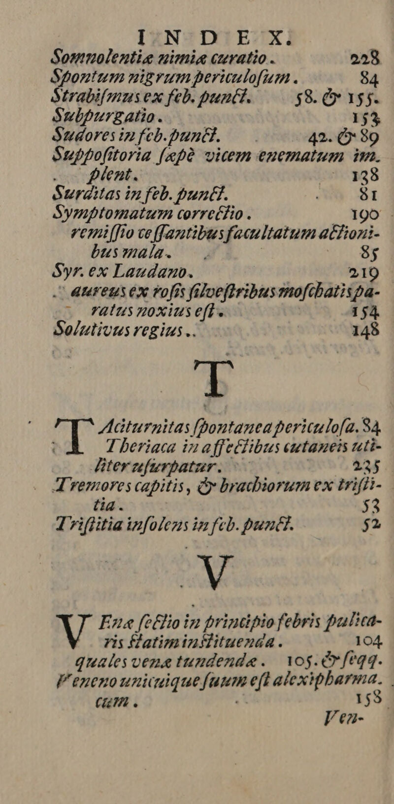 IN D' E Xi Somuolentie nimia curatio . 228 Lc Pid nigvum periulo[um . 84 trabifmus ex feb. punit. $8. » 155. Subpurzatio. 153 Sudoresip feb.punti. — 42. Ó 89 Suppofitoria [epà vicem enematum im. o gent. 27.138 SurZitas in feb. buntt. ! 81 Symptomatuyn correéfio . 190 Venifto veffaztibus faaultatum acfiozni- busmala. —. S : p ex Laudano. 4MFeuS Ex Vofis faloeftribus sedan Qi. | Vatus noxius eft. 154. Solzliuus regius .. 148 UE Qu Adádturnitas fpontanea periculo[a. 84 1 beriaca in affeclibus eutameis nti Gite fierpatur: Y 235 4 isa capitis, y bracbiorum ex trifii- $3 1 viffitia E infeb.puntt. — $2 Me iu Ene fetfio in 2 frindpio febris builica- ris fatiminflituenda. 104. quales vez tundende. | Yog. feqq. F'eneno unicuique Jaum eft alexiphbarma. ( . 153 Jea-