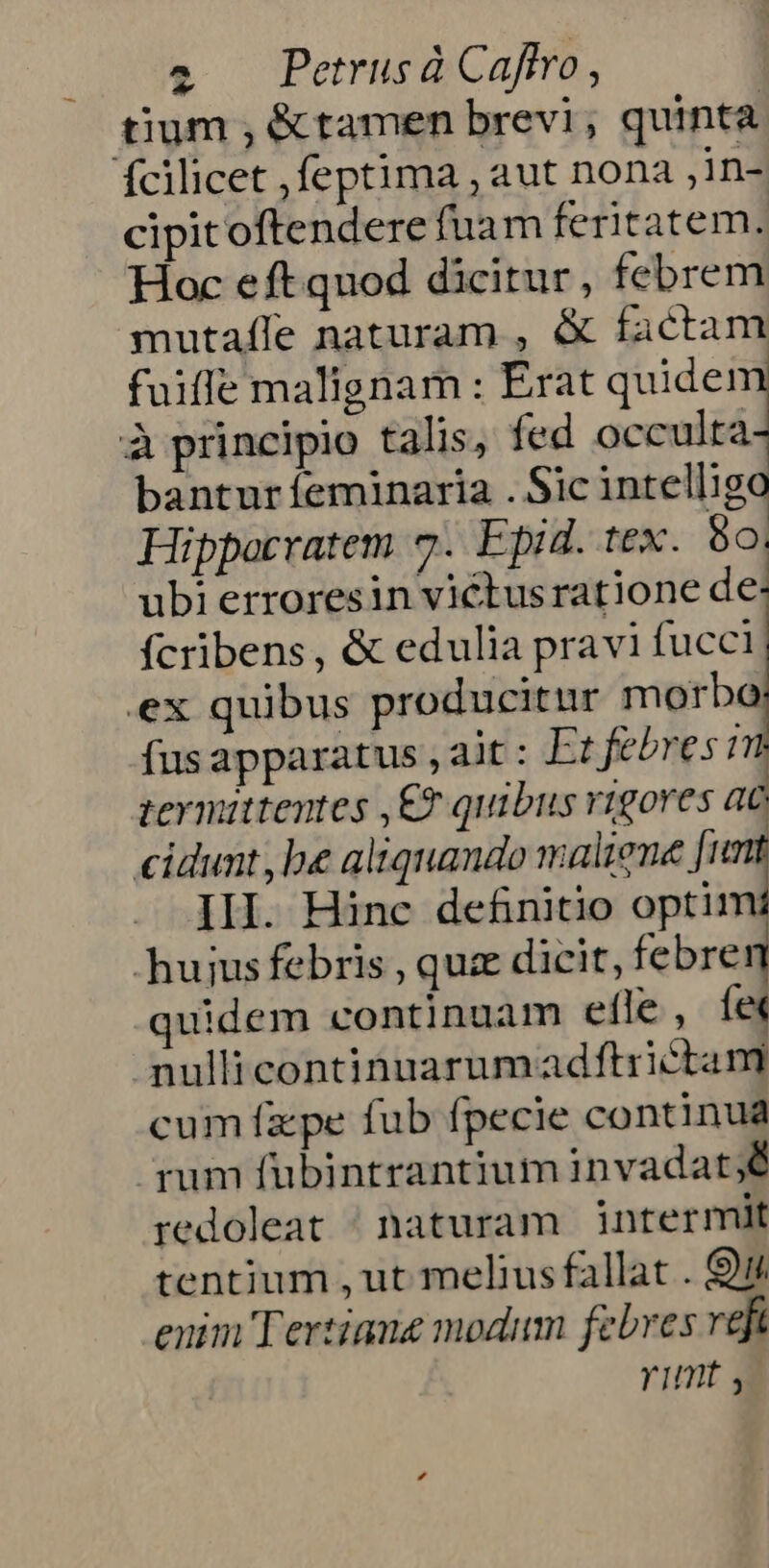 tium , &amp;tamen brevi, quinta fcilicet ,feptima , aut nona ,in- cipitoftendere fuam feritatem. Hoc eft quod dicitur, febrem mutaffe naturam , &amp; factam fuiffe malignam : Erat quide! à principio talis, fed occulta bantur feminaria . Sic intellig Hippocratem 7. Epid. tex. o. ubi erroresin victusratione de fcribens, &amp; edulia pravi fucci ex quibus producitur morbo fus apparatus , ait : Et febres m termittentes ,£? quibus vigores ac cidunt be aliquando maliene fimt IH. Hinc definitio optim huiusfebris , quz dicit, febre quidem continuam efle , fex nullicontinuarumadftrictani cum fzpe fub fpecie continua rum fübintrantium invadat;ó redoleat ^ naturam intermit tentium , ut meliusfallat . 9i enim Tertiang modum febres refi Yimt y