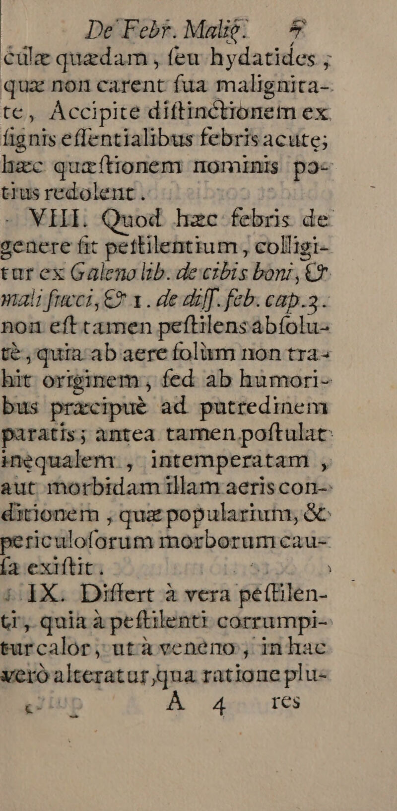 Cülze quedam , feu hydatides ; qua non carent fua malignita- te, Accipite diftinctionem ex. fignis effentialibus febrisacute; hac quaítionem nominis po- trus redolent . VII. Quod hzc febris de genere fit pettilentium , colligi- tur ex Galeno lib. de cibis boni,€T. mali feci, €? x . de akff. feb. cap.a. non eft camen peftilensabíolu- té , quia ab aere folium non tra- bit originem , fed. ab humori- bus praxipué ad putredinem paratis; antea tamen poftulat: inequalem , intemperatam , aut morbidam illam aeris con-: ditionem , qua popularium, 5C periculoforum morborum caue  exiftit. i X. Differt à vera peilen. d quia à peftilenti corrumpi-- sdcalhe ,utaveneno;, inhac vero alteratur qna ratione plu- pz Lug Wo