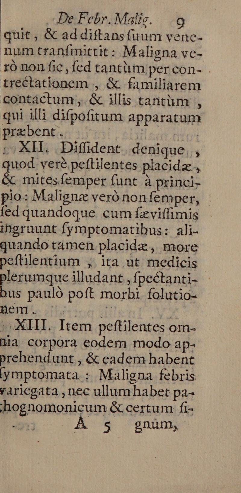 quit , &amp; ad dittans fuum vene- num tranfmittit : Maligna ve- 1ó non fic , fed tantüm per con- trectationem , &amp; familiarem contáctum ,.&amp; illis tantàüm , qui illi difpofitum apparatum prabent. | ui .; XH. Diffhdent. denique. , quod vere peftilentes placida, &amp; mitesíemper funt à princi- pio: Malignz veró non femper, fed quandoque cum fzviffimis ihgruunt fymptomatibus: ali- quandotamen placidz, more peftilentium , ita ut medicis plerumque illudant , fpectanti- bus pauló poft morbi folutio- Ben... | Ay - III. Item peftilentes om- hia. corpora eodem modo ap- prehendunt , &amp; eadem habent ymptomata : Maligna febris variegata , nec ullum habet pa- hognomonicum &amp; certum fi- | $ gnum,