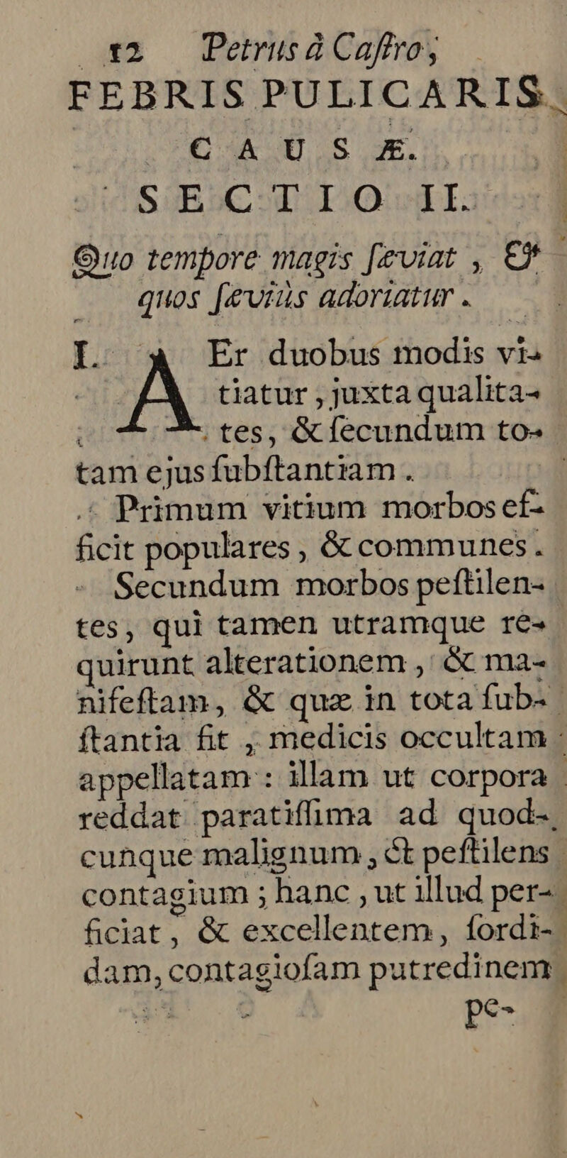 am — PemisoCokeey FEBRIS PULICARIS. HÓA IOS ue. | SAEC T IO I. Quo tempore magis [eviat , € - quos [eviis adoratur . L: Er duobus modis vt. A tiatur , juxta qualita- 7. tes, &amp;flecundum to- tam ejusfubftantiam . .« Primum vitium morbos ef- ficit populares , &amp; communes. Secundum morbos peftilen- tes, qui tamen utramque re- quirunt alterationem ,' &amp; ma- nifeftam, &amp; quz in tota fub- | ftantia fit , medicis occultam : appellatam : illam ut corpora | reddat paratiffüma ad quod-, cunque malignum , ct peftilens contagium ; hanc , ut illud per-. ficiat, &amp; excellentem, fordi-. dam, contagiofam putredinem. eT