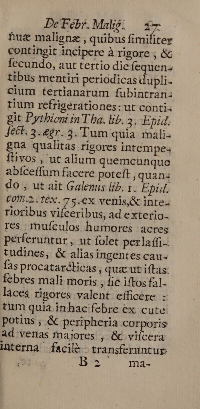 huz malignz , quibus fimiliter contingit incipere à rigore ; &amp; fecundo, aut tertio die Íequen- tibus mentiri periodicas dupli- cium tertianarum füubintran: tium refrigerationes: ut conti. git Pytbion in Tha. lib. 3. Epid, Jeét. 3. 2er. 3. Tum quia mali. gna qualitas rigores intempe; ftivos , ut alium quemcunque abíceffum facere poteft , quanz do , ut ait Galenus lib. 1. Epid. C010.2,.. fX. 7 5, eX venis&amp; Inte. rioribus vifceribus, ad exterio-- res muículos humores. acres perferuntur , ut folet perlaffi-. tudines, &amp; aliasingentes cau- fas procatarcticas, qua ut iftas: Íébres mali moris , fic iftos fal- laces rigores valent efficere. - tum quia inhac febre ex cute potius ; &amp; peripheria corporis ad venas majores , &amp; viícera interna facile - transferuntur: 51 Be ama