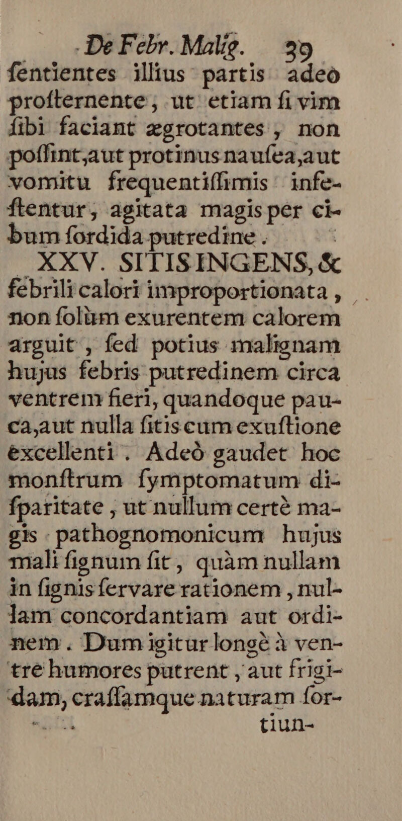 fentientes ilius: partis adeo profternente ; ut etiam fi vim fibi faciant egrotantes , non poffint;aut protinus naufea,aut vomitu frequentiffimis ' infe- Óflentur, agitata magis per ci- bum fordida putredine . : |. KEXV. SITISINGENS, &amp; febrili calori improportionata, | non folàüm exurentem calorem arguit , fed potius malignam hujus febris putredinem circa ventrem fieri, quandoque pau- ca,aut nulla fitiscum exuftione excellenti. Adeó gaudet hoc monftrum fymptomatum di- fparitate , ut nullum certé ma- gis. pathognomonicum hujus mali fignum fit, quàm nullam in fignisfervare rationem , nul- ]am concordantiam aut ordi- nem. Dum igiturlongé à ven- tré humores putrent , aut frigi- dam, craffamque naturam for- tels tiun-