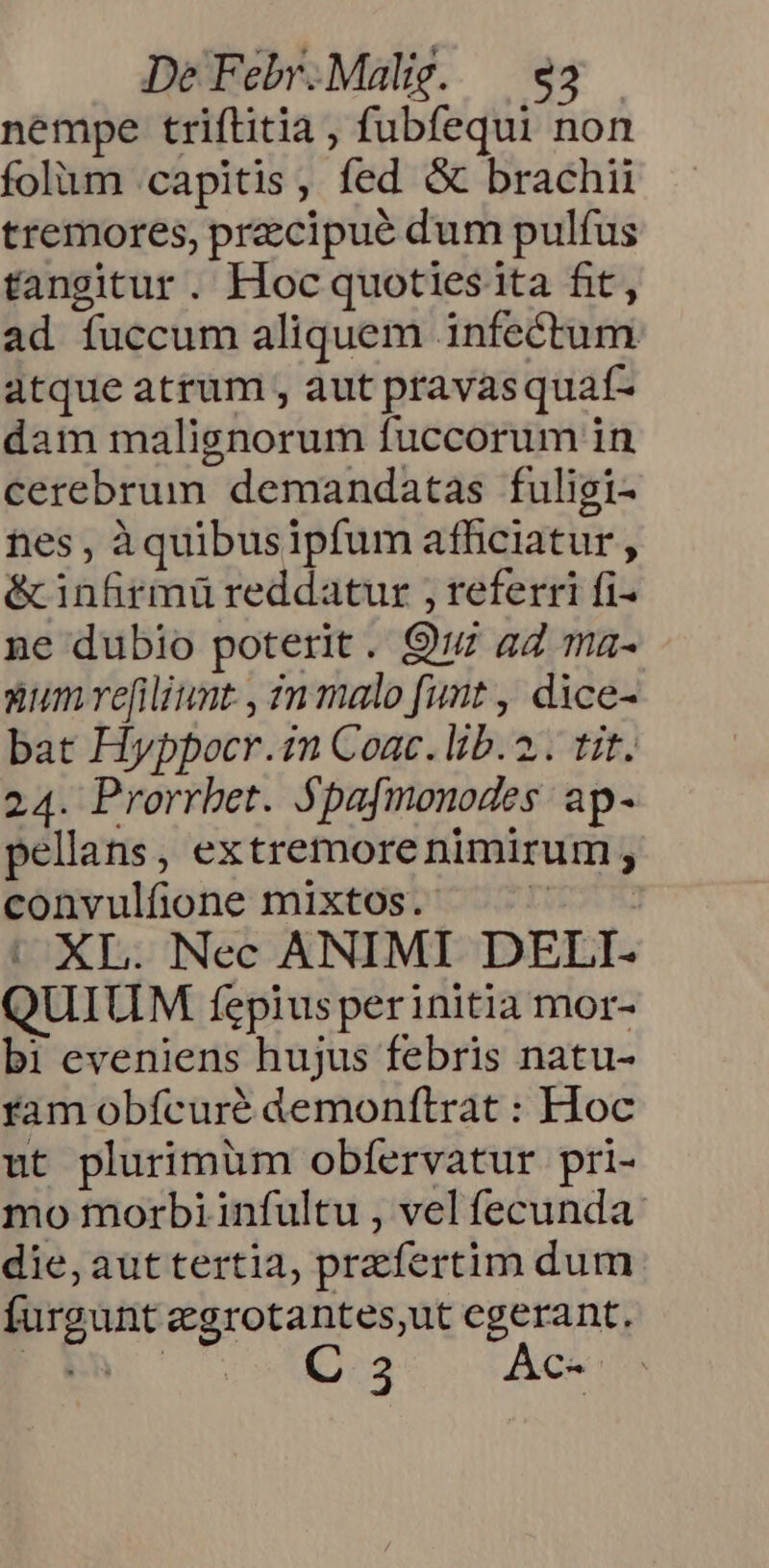 nempe triftitia , fubfequi non folum capitis, fed &amp; brachii tremores, przcipué dum pulfus tangitur. Hoc quoties ita fit, ad fuccum aliquem infectum atque atrum , aut pravasquaí- dam malignorum fuccorum in cerebrum demandatas fuligi- nes, àquibusipfum afficiatur , é&amp;infrmüreddatur , referri fi- ne dubio poterit. 9: aZ ma- zum re[iliunt , zn malo funt , dice- bat Hyppocr.1n Coac. lib. 2. tit. 24. Prorrbet. $pafmonodes. ap- pellans, extremorenimirum ; convulfione mixtos. ^ — | XL. Nec ANIMI DELI- QUIUM fepiusperinitia mor- bi eveniens hujus febris natu- ram obfcuré demonftrat : Hoc ut plurimüm obfervatur pri- mo morbi infultu , vel fecunda die,auttertia, przfertim dum. furgunt taceo cgerant. 355 AG