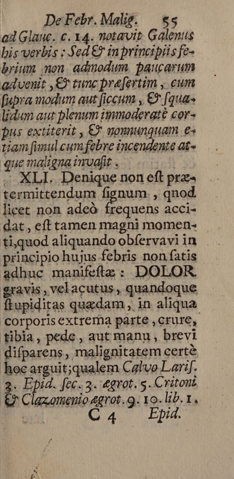 ad Glauc. c. x4. notavit. Galenus bis verbis : y ea e in principiis fe- brium on. admodum. baucarum advenit ,€X tunc pre[ertim , cum [upra modum aut [iccum , € [qua lidum aut plenum immoderate cor- pus extiterit , € goununquam e« tiam fimulcumfebre incendente at» quemalignaimuajt. ^ . XLI. Denique non eft prz- termittendum fignum. , qnod licet non adeó frequens acci- dat, efttamen magni momen- . ti,quod aliquando obfervavi in principio hujus febris non fatis adhuc manifeftze : DOLOR. gravis , velacutus , quandoque ftupiditas quedam , in aliqua Corporis extrema parte , crure, tibia, pede , aut manu, brevi difparens, malignitatem certe hocarguit;qualem Calvo Lar:j. 3. Epid. fec. 3. 4grot. g.Critont — &amp;f Clazomenio 4grot.9. xo. lib. 1, br C4 Epd4.