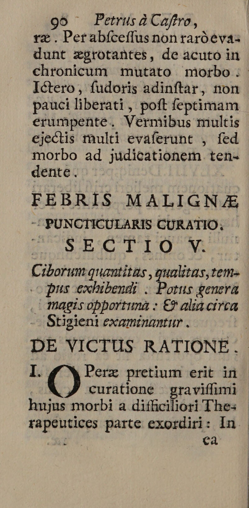 tz . Perabíceffus nonraróeva- dunt zgrotantes, de acuto in chronicum mutato morbo. Ictero, fudoris adinftar, non pauci liberati, poft feptimam erumpente. Vermibus miultis ejectis rhulti evaferunt , fed morbo ad judicationem. ten- dente. | | FEBRIS MALIGN/E - PUNCTICULARIS CURATIO; v eaa IIO Mi Ciborum quantitas , qualitas, tem- opus exhibendi . Potus genera . magisopportuna : €? alia. circa - Stigieni examinantur . | DE VICTUS RATIONE. I. Doa pretium erit in curatione - graviffimi hujus morbi a diffciliori Thes | rapeutices parte exordiri: In | e Ji de Ca |