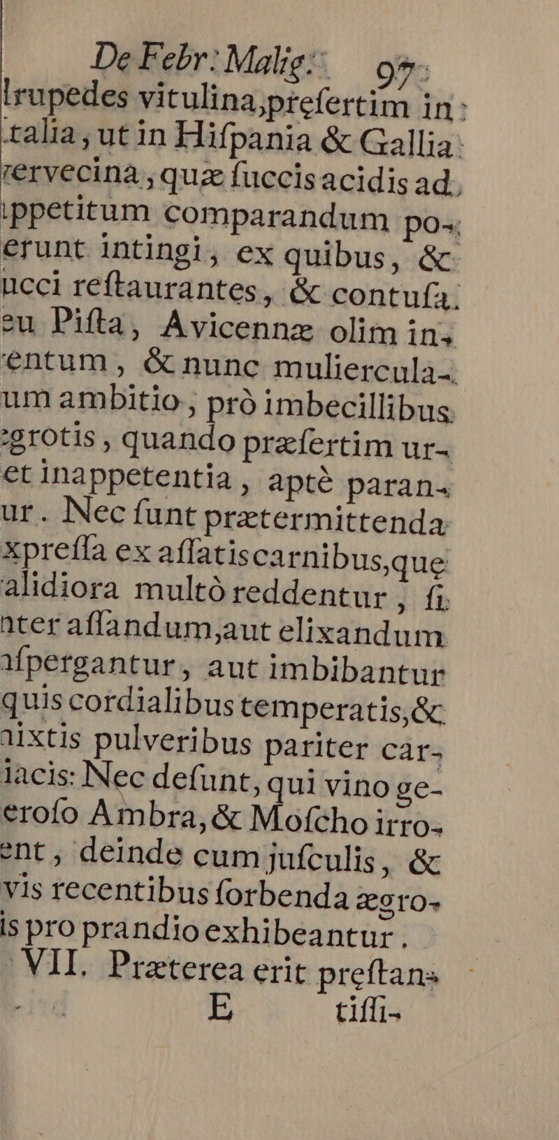 De Febr: Malig;; .— oe. Irupedes vitulina;yprefertim in: talia, ut in Hifpania &amp; Gallia: rervecinà ,quz fuccis acidis ad. ippetitum comparandum po» erunt intingi, ex quibus, &amp; ucci reftaurantes, &amp; contufa. eu Pifla, Avicennz olim in. entum , &amp; nunc muliercula.. um ambitio , pró imbecillibus 'grotis , quando praefertim ur- et inappetentia , apté paran. ur. Nec funt przetermittenda Xprefla ex affatis carnibus,que alidiora multó reddentur ; ft ater affandum;aut elixandum Mpergantur, aut imbibantur quis cordialibus temperatis,&amp; aixtis pulveribus pariter car. lacis: Nec defunt, qui vino ge- erofo Ambra, &amp; Mofcho irro. ent, deinde cum jufculis, &amp; vis recentibus forbenda Z9rO- is pro prandioexhibeantur. VII. Preterea erit preftans tiffi-