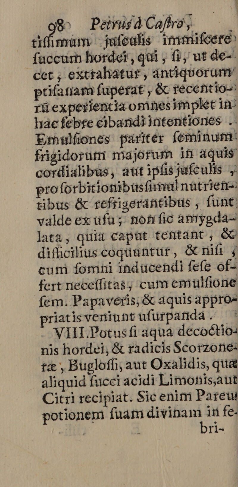 g^ PemuídCafbe, at mum. jufedlis immifcete fuccur hordet , qui ; f, ut de- cet , exttaliatut , antiquorum. prifatiam fuperat , & recentio-: rü experientia omnes implet 1n haec febte cibandiintentiones . Emwlfones faritér féminum: frgidorütri majorum iR aquis cordialibus, att ipfis jufculis y proforbitionibüsfimul natrien- tibus & refrigerantibüs ; funt: valde ex üfu; nohfíic amygda- lata, quia caput tettànt, GC difücilius coqünntur, Grnifi j cum fomni indücendi fefe of- fert neccífita$; cum emulfione fem. Papaveris; & aquis appro» priatis veniunt ufürpanda. — i . VIII Potusfi aqua decoctio nis hordei, & radicis Scorzone: t , Bugloffi; aut Oxalidis, qua aliquid fucci acidi Limohnisaut Citri recipiat. Sic enim Pareut potionem fuam imp cem fe- 1 I1-