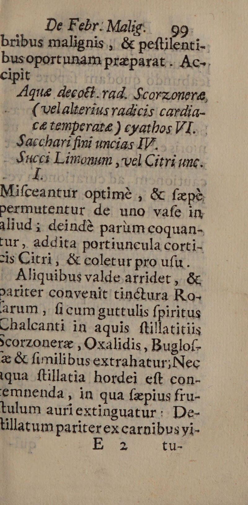 bribus malignis, &amp; peftilenti-- busoportunam praparat .. Ac-. Cipit - hou obf AAque decott.vad. Scorzonere, ( velalterius adicis cardia- c&amp; temperate ) cyatbos VI...: - Sacchart fini unctas IV. MN Limonum ,'vel Citri unc. Miíceantur optime , &amp; fzp&amp; permutentur de uno vafe in iud; deindé pariim coquan- tur, addita portiuncula corti zs Citri, &amp; coletur pro ufu. Aliquibus valde arridet , &amp; oariter convenit tinctura Ro; arum , ficum guttulis fpiritus chalcanti in aquis ftillatitiis *corzonerz. , Oxalidis , Buglof- z &amp; fimilibusextrahatur;Nec qua. ftillacia hordei eft con- emnenda , in qua fzpius fru- tulum auriextinguatur: De- tillatum pariter ex carnibus yi- p^ tu-
