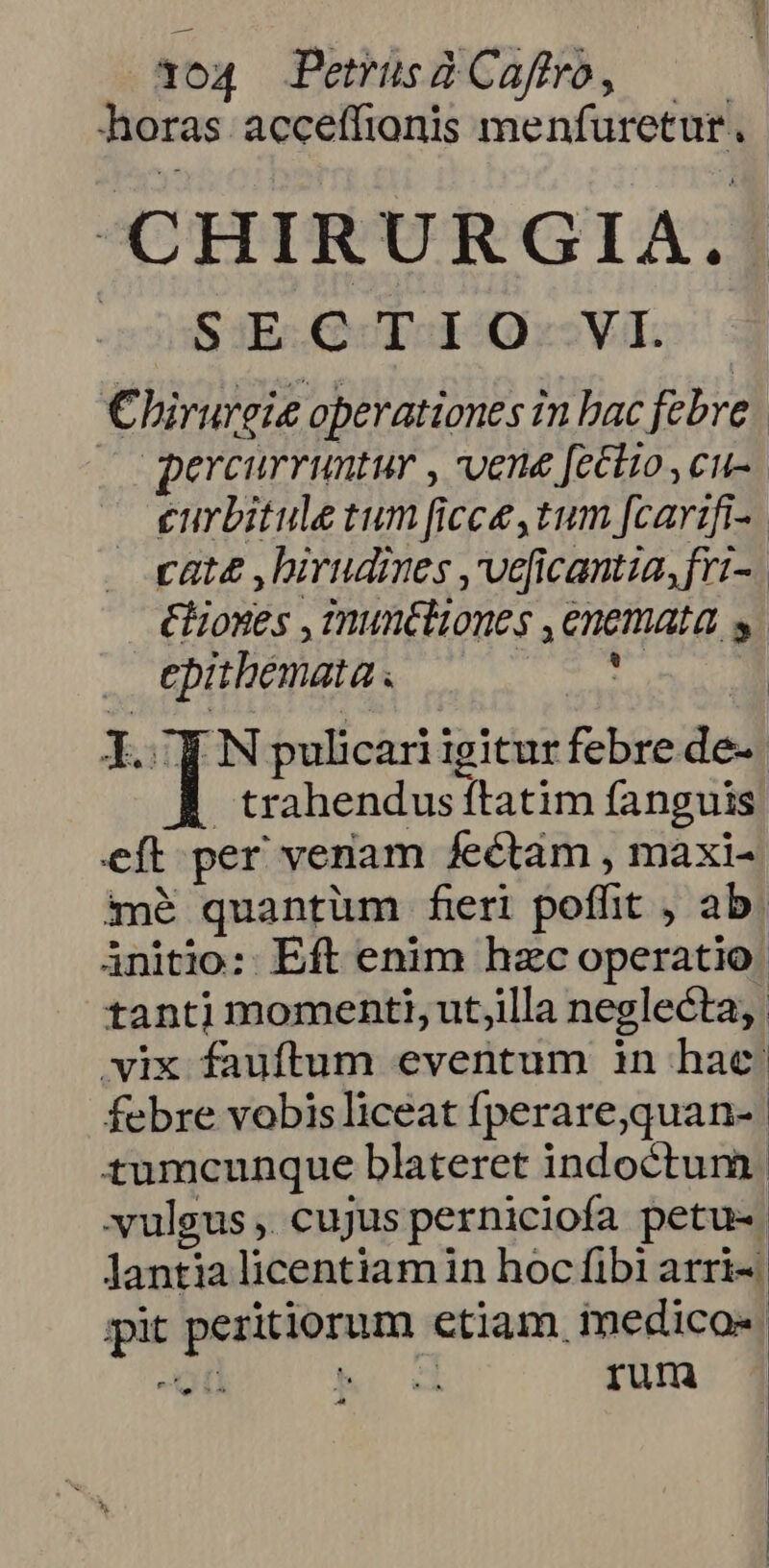horas acceffionis menfuretur. «CHIRURGIA. 05S SE QUboISO s Vil. Chirurgie operationes in bac febre. percurruntur , vene fettio,cu-. eurbitule tum ficce,tum [carzifi-. cate , birudmes ,veficantia,fri- &amp;Eoxes , muncliones ,enemata s epitbemata T. l.: IT pulicari igitur febre de-- trahendus ftatim fanguis. eft per venam fectaàm , maxi-« imé quantum feri poffit , ab. initio: Eft enim hzc operatio tantj momenti, utjilla neglecta, vix fauftum eventum in hac: febre vobisliceat fperare,quan-- tumcunque blateret indoctum. xulgus ,. cujus perniciofa petu- lantialicentiamin hoc fibi arri- pit peritiorum etiam medico«. -ic M. od rum