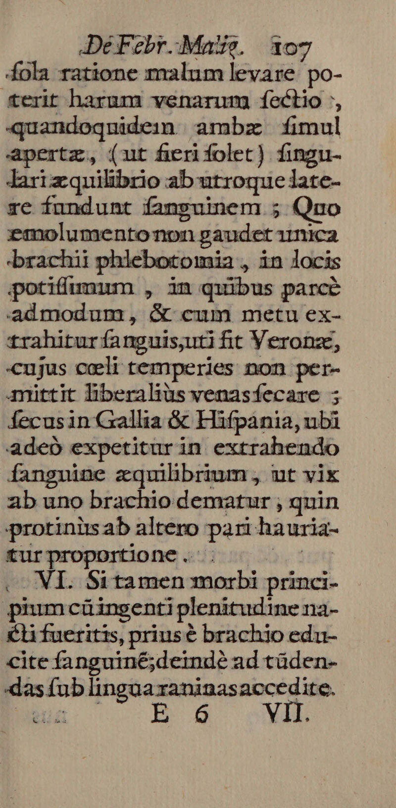 Dé Febr..: Mae. 307 fola ratione malum levare po- terit harum venarung fectio ', quandoqnidein | ambze fimul apertz, (ut fierifolet) fingu- Jarizquilibrio ab utroque late- rc fundunt fanguinem ; Quo emolumentonon gaudet imica brachii phlebotomia , in locis potifumium , in quibus parcé admodum , &amp; cum metn ex- trahitur fanguissuti fit Veronz, cujus celi temperies non per- mittit liberalius venasfecare ; Íecusin Gallia &amp; Hifpania, nbi adeo expetiturin extrahendo fanguine zquilbrium , ut vix ab uno brachio dematur ;, quin protiniis ab altero pari hauria- tur proportione .- —— NI. Sitamen morbi princi- piumcüingenti plenitudine na- €li fueritis, priusé brachio edu- cite fanguiné;deindé ad tüden- «as fub lingüaraninasaccedite.-