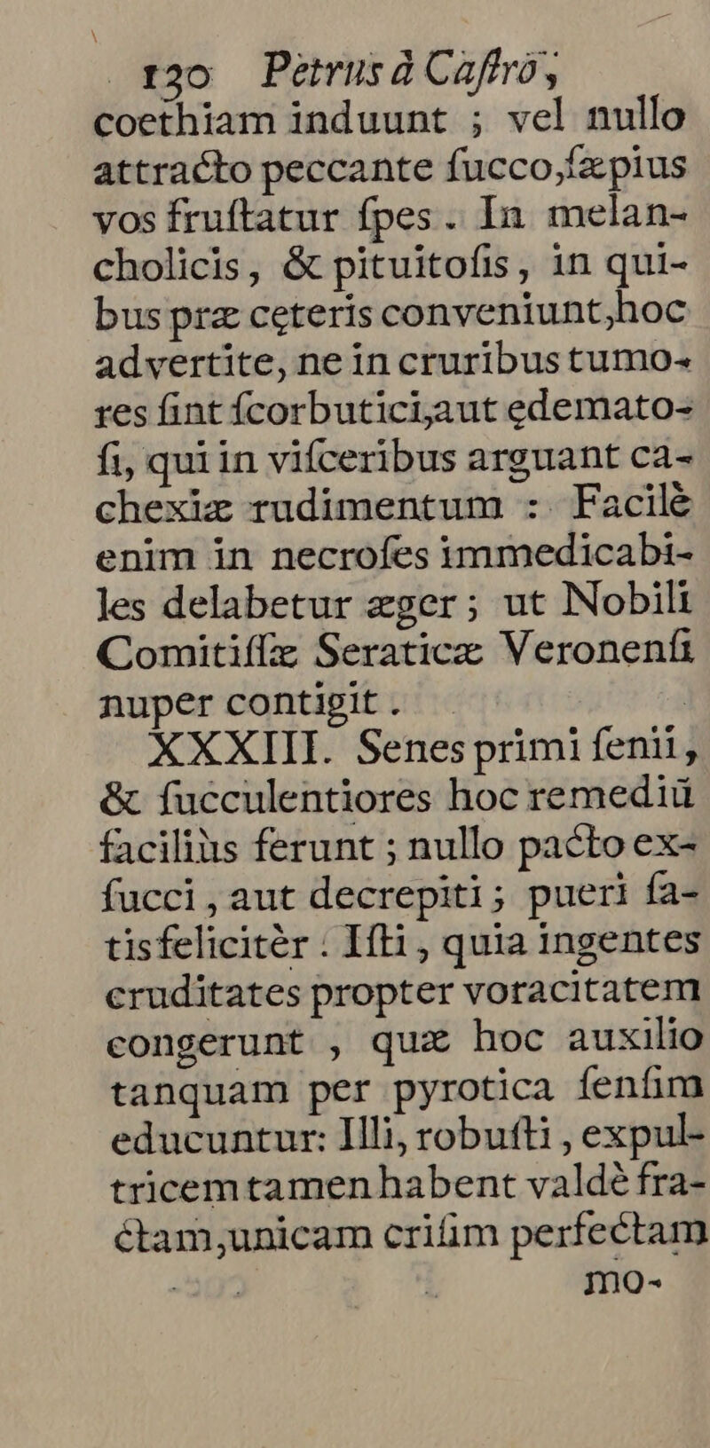 roo Petusác aftrà , coethiíam induunt ; vel nullo attracto peccante fucco;fz pius vos fruftatur fpes. In melan- cholicis, &amp; pituitofis, in qui- bus prz ceteris conveniunt;hoc advertite, ne in cruribus tumo- res fint fÍcorbuticijaut edemato- fi, qui in vifceribus arguant ca- chexiz rudimentum :. Facilé enim in necrofes immedicabi- les delabetur eger; ut Nobili Comitiffz Seraticzc Veronenfi nuper contigit . | XXXIII. Senes primi fenii, &amp; fucculentiores hoc remediü facilius ferunt ; nullo pacto ex- fucci,aut decrepiti; pueri fas tisfelicitér : Ifti , quia ingentes cruditates propter voracitatem congerunt , quz hoc auxilio tanquam per pyrotica fenfum educuntur: Illi, robufti , expul- tricemtamen habent valdé fra- ctam;unicam crim perfectam