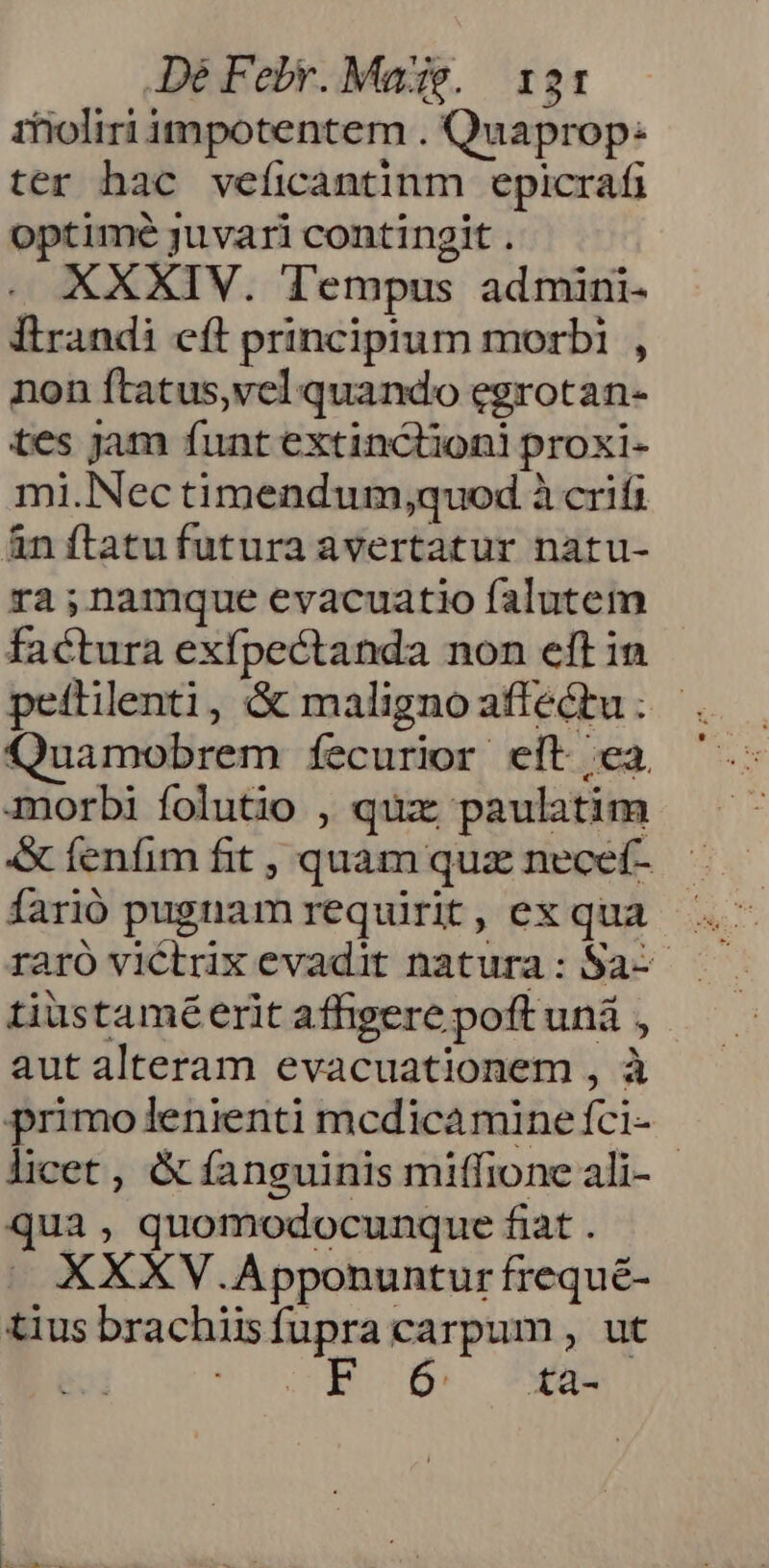 De Febr. Made. 131: rfioliri impotentem . Quaprop: ter hac veficantinm epicrafi optimé juvari contingit . XXXIV. Tempus admini- Ítrandi eft principtum morbi , non ftatus,vel quando egrotan- tes jam funt extinclioni proxi- mi.Nec timendum,quod à crifi àn ftatufutura avertatur natu- ra;nammque evacuatio falutem factura exfpectanda non eft in peflilenti, &amp; malignoaffectu: - Quamobrem fecurior eit ca. morbi folutio , qux paulatim «x fenfim fit , quam quz necef- farió pugnam requirit, ex qua tiustamé erit affigere poft uná , aut alteram evacuationem , à primolenienti mcdicaminefci- | licet , &amp; fanguinis miffione ali- qua, quomodocunque fiat . XXXV .Apponuntur frequé- tius brachiisfupra carpum , ut E D xa