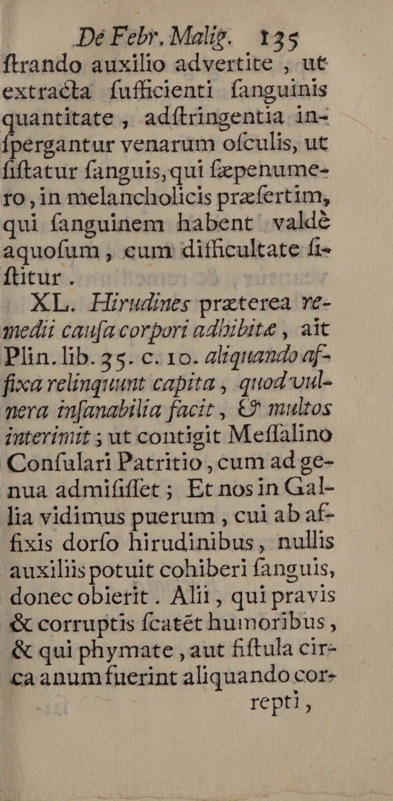 ftrando auxilio advertite , ut extracta fuflicienti fanguinis quantitate , adítringentia in- Ípergantur venarum ofculis, ut fiftatur fanguis, qui fzzpenume- ro, in melancholicis pracfertim, qui fanguinem habent valde aquofum , cum dithcultate fi- fütur. | XL. Hirudies praterea ve- medii cau[a corpori adiibite , ait Plin.lib. 25. c. 10. aliquando af- fixa relinquunt capita , quod'vul- nera in[anabilia facit , €? multos interimit ; ut contigit Meffalino Confulari Patritio , cum ad ge- nua admififfet ; Et nosin Gal- lia vidimus puerum , cui ab af- fixis dorfo hirudinibus, nullis auxiliis potuit cohiberi fanguis, donec obierit. Alii, qui pravis & corruptis fcatét humoribus, & qui phymate , aut fiftula cir- ca anum fuerint aliquando cor- | | repti,