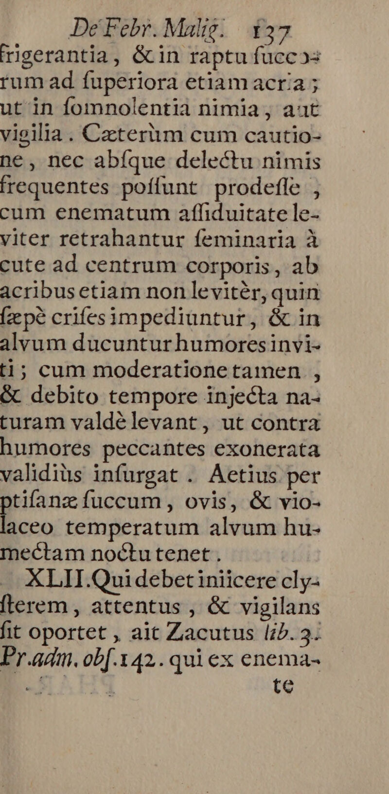rigerantia, &amp;in raptu fuccos rum ad fuperiora etiam acria ; ut in fomnolentia nimia, aat vieilia. Caeterum cum cautio- ne, nec abfque delectu nimis frequentes poffunt prodefle , cum enematum affiduitate le- viter retrahantur feminaria à cute ad centrum corporis, ab acribus etiam non leviter, quin [zcpé crifesimpediuntur, &amp; in alvum ducuntur humoresinvi- ti; cum moderatione tamen , &amp; debito tempore injecta na- turam valdélevant, ut contra humores peccantes exonerata validius infurgat . Aetius per ptifanz fuccum, ovis, &amp; vio- laceo temperatum alvum hu- mectam noctutenet . XLII.Qui debet iniicere cly- (lerem , attentus , &amp; vigilans fit oportet , ait Zacutus l;5. 3. Pr.adm. obf.142. qui ex enema- a.d te