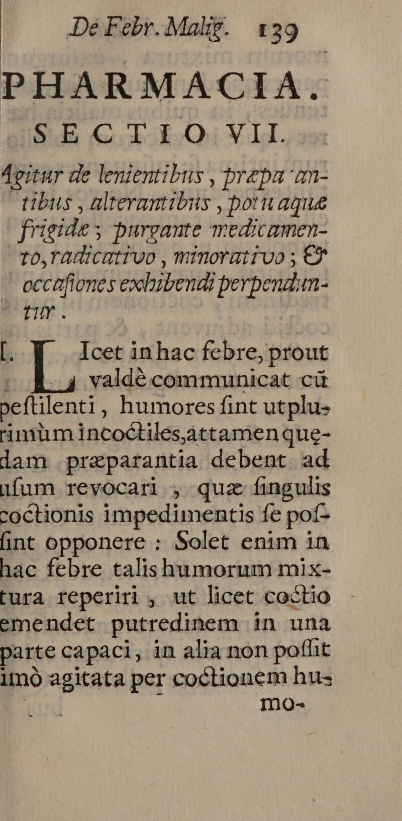 PHARMACIA. S.S &.obokQi VIA. Agitur de lenientibus , prepa 'an- tibus , alterantibits , potuaque frigide purgante medicamen- to,radicatruo , minorativo ; €* . eccafiones exhibendi perpeudum- UD. [ Y | Icetinhac febre, prout |. valdé communicat cá peftilenti, humores fint utplu- rimum incoctilesáttamenque- lam praeparantia debent ad ufum revocari , quz fingulis coctionis impedimentis fe pot- fint opponere : Solet enim in hac febre talishumorum mix- tura reperiri , ut licet coctio emendet putredinem in una parte capaci, in alia non poflit imo agitata per coctionem hus mo-