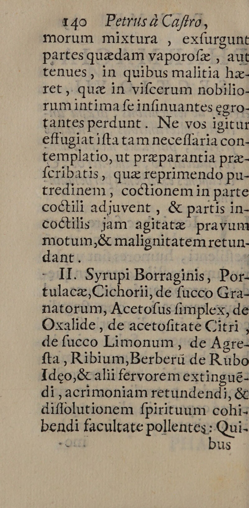 morum mixtura , exíurgunt partes quedam vaporofz , aut tenues, in quibus malitia hz- ret, qua in vifcerum nobilio- rumintima feiníinuantes egro- tantesperdunt. Ne vos igitur effugiatifta tam neceflaria con- templatio, ut przparantia prze- Ícribatis, quz reprimendo pu- tredinem ; coctionemin parte coctili adjuvent , &amp; partis in- coctilis jam agitatze pravum motum;&amp; malignitatem retun- dant. ! L. -. H. Syrupi Borraginis, Por- tulacz,Cichorii, de fucco Gra- natorum, Acetofus fimplex, de Oxalide , de acetofitate Citri ; de fucco Limonum , de Asre- fta , RibiumjBerberü de Rubo Ideo; &amp;caliüi fervorem extingué- di,acrimoniam retundendi, &amp; diflolutionem fpirituum cohi- bendi facultate drive Qui us