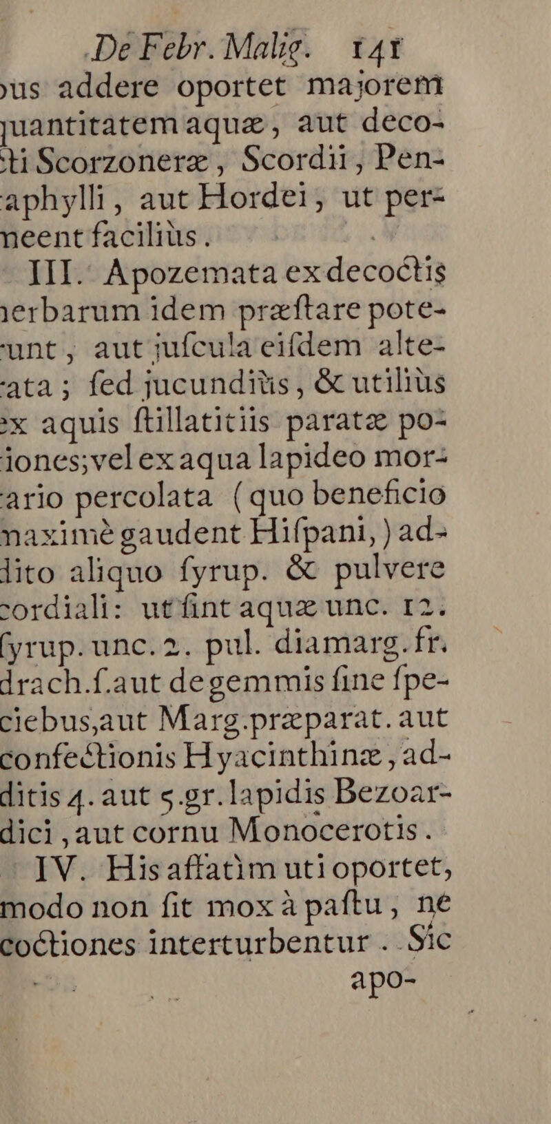 us addere oportet majorem juantitatem aquz , aut deco- diScorzonere , Scordii, Pen- aphylli, aut Hordei, ut per- neent facilius. | III. Apozemata ex decoctis jerbarum idem praftare pote- unt, aut jufcula eifdem alte- ta ; fed jucunditis , &amp; utilius :x aquis ftillatitiis parate po- iones;velexaqua lapideo mor: ario percolata (quo beneficio naximé gaudent Hifpani, ) ad- lito aliquo fyrup. &amp; pulvere cordiali: ut fint aquz unc. r2. (yrup. unc.2. pul. diamarg. fr. drach.f.aut degemmis fine fpe- clebus,aaut Marg.praparat. aut confe&amp;tionis H yacinthinz , ad- ditis 4. aut s.gr.lapidis Bezoar- dici , aut cornu Monocerotis. — IV. Hisaflatim uti oportet, modo non fit mox à paftu, ne co&amp;tiones interturbentur . Sic