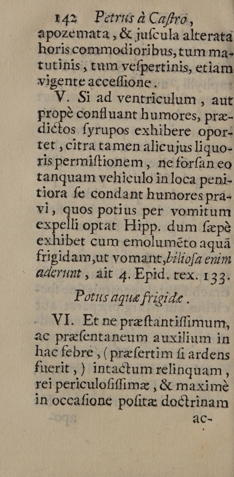 apozemata , &amp; juícula alterata horiscommodioribus,tum ma- tutinis, tum vefpertinis, etiam vigente acceffione . ' V. Si ad ventriculum , aut propé confluant humores, prz- dictos fyrupos exhibere opor: tet ,citratamen alicujus liquo- rispermiftionem , neforíaneo tanquam vehiculo inloca peni- tiora fe condant humores pra- vl, quos potius per vomitum expelli optat Hipp. dum fxpe exhibet cum emoluméto aquá frigidam,;ut vomant;Zliofa enim aderunt , ait. 4. Epid. tex. 133. Potus aqua frigide . VI. Et ne preftantiffimum, ac prefentaneum auxilium in hac febre , (praefertim fi ardens fuerit,) intactum relinquam , rei periculofiffimz , &amp; maxime in occafione pofita: doctrinam | ac-
