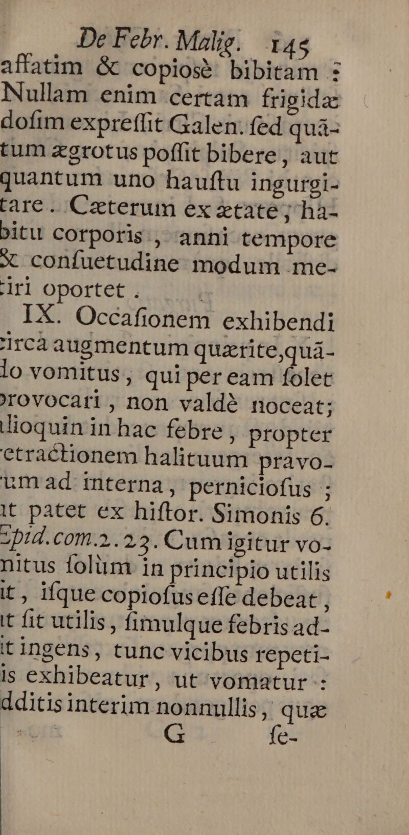 affatim &amp; copios bibitam : Nullam enim certam frigida: dofim expreffit Galen. fed quá- tum zgrotus poffit bibere, aut quantum uno hauftu ingurgi- tare. Ceterum ex etate; ha- bitu corporis , anni tempore X confuetudine modum me- iri oportet. : IX. Occafionem exhibendi jrca augmentum quzritequá- lo vomitus , qui per eam folet rovocari, non valdé noceat; dioquin in hac febre , propter ctractionem halituum pravo- umad mterna, perniciofus ; it patet ex hiftor. Simonis 6. zpid.com.2.23. Cum igitur vo- nitus foliim 1n principio utilis it, ifque copiofusefle debeat , it fit utilis, fimulque febris ad- it ingens, tunc vicibus repeti- is exhibeatur, ut vomatur : dditisinterim nonnullis pA Nus É: