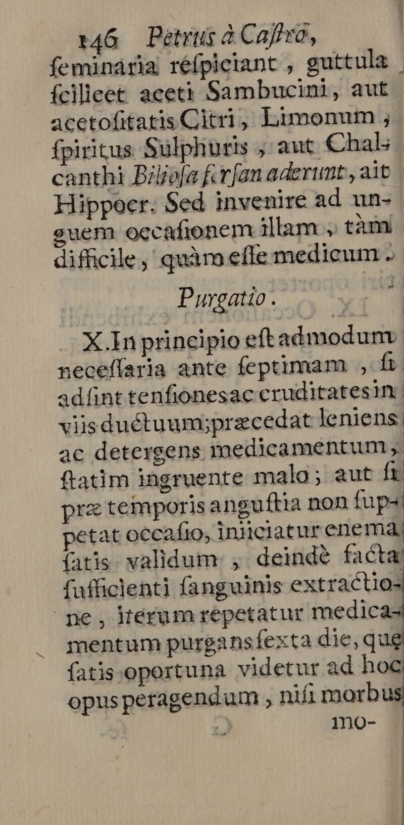 feminaria réfpiciant , guttula | ícilleet aceti Sambucini, aut acetofitatis Citri, Limonum ; fpiritus Sulpliutis ; aut Chal canthi Bilo[a furfan aderunt, ait Hippocr. Sed invenire ad un- euem occafionem illam , tàm difficile, quàm effe medicum .  Purgatio. X In principio eftadmodum: necefíaria ante feptimam , fi adífint tenfionesac cruditatesin | viisductuumipracedat leniens; ac detergens medicamentum , ftatim iagruente malo; aut ft pra temporis anguftia non fups petat occafio, iniciatur enema, fatis. validum , deinde facta fufficlent] fanguinis extractio- pe, kerum repetatur medicas mentum purgansfexta die, qug fatis oportuna videtur ad hog opus peragendum , nifi morb | » mo-