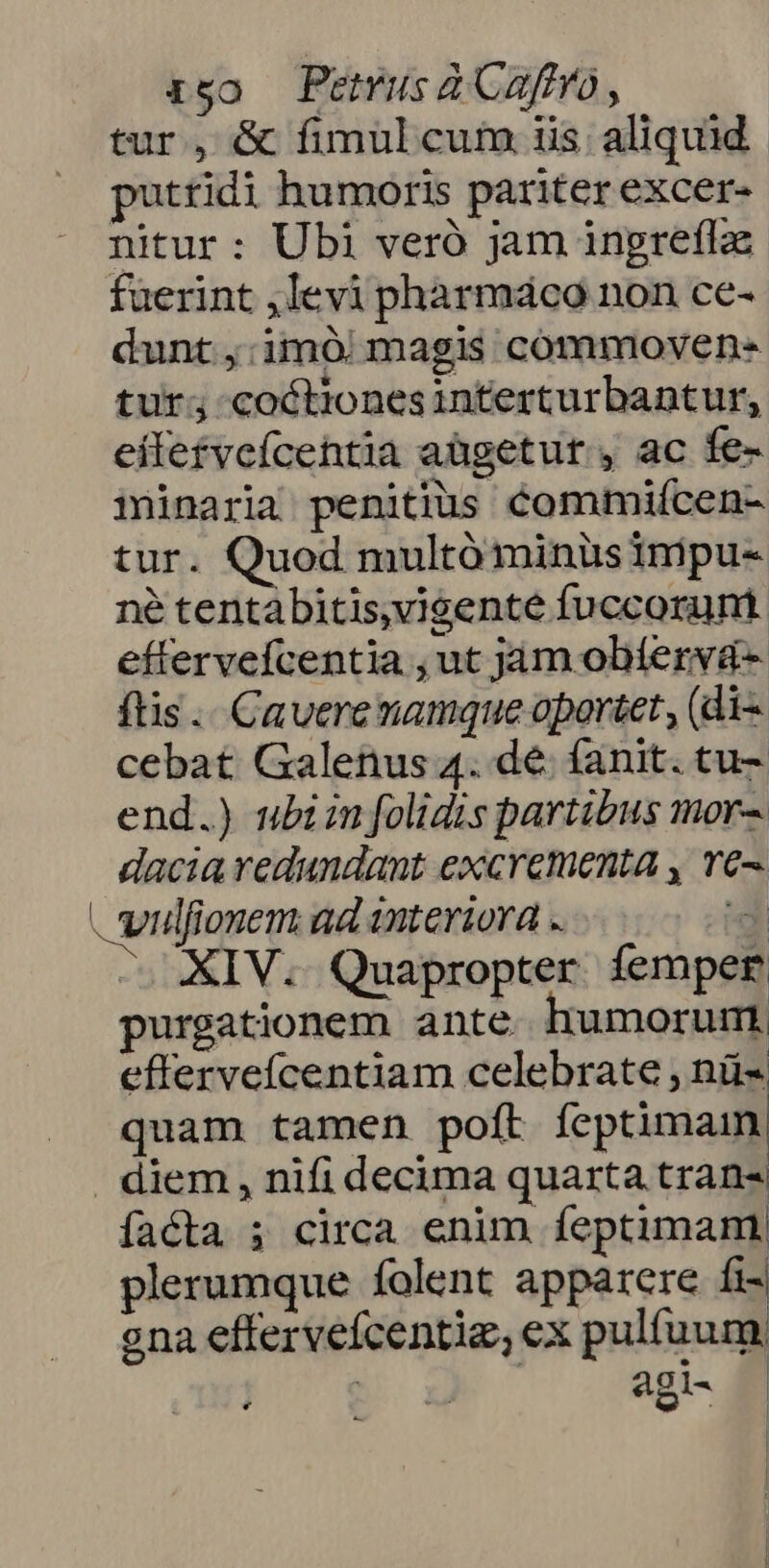 igo Pemusa afro, tur, &amp; fimul cum iis; aliquid. putridi humoris pariter excer- nitur: Ubi veró jam ingrefla fuerint ,levi phàrmáco non ce- dunt ,:imó| magis commoven- tur; coctionesinterturbantur, effetvcícentia aügetur , ac fe- iinaria penitius Commifcen- tur. Quod multóminüsimpu- né tentàbitis,vigente fuccorum effervefcentia , ut jam obíerva- ftis... Cavere namque oportet , (di- cebat Galenus 4. de fanit. tu- end.) ubi in folidis partibus mor-. dacia redundant excrementa , T^ vilfionem ad interiora . z XIV. Quapropter femper purgationem ante. humorum efferveícentiam celebrate , nü- quam tamen polt fcptimam: | diem , nifi decima quarta trans facta ; circa enim feptimam, plerumque folent apparere fi ona effervefcentie, ex pulfuum. ] 4gl- L4