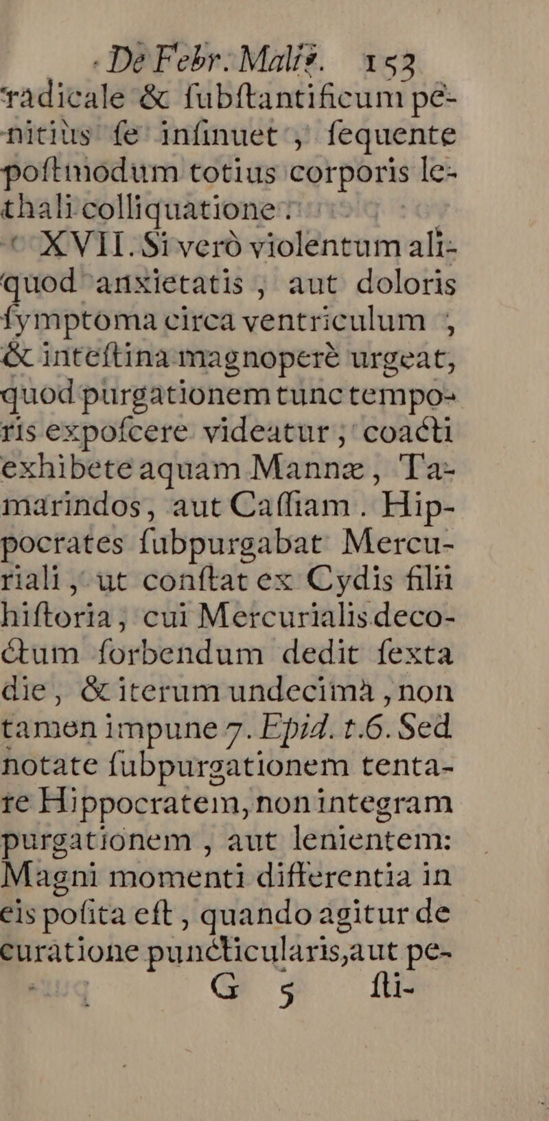 radicale -&amp; fubftantificum pé- nitius fe infinuet ;' fequente poftmodum totius corporis le- thai colliquatione : | ^ XVII. Si veró violentum ali- quod! anxietatis , aut doloris fymptoma eirca ventriculum &amp; inteftina magnopere urgeat, quod purgationem tunc tempo- ris expofcere videatur ;' coacti exhibete aquam Mannz , Ta- marindos, aut Ca(fiam . Hip- pocrates fubpurgabat Mercu- riali,-ut conftat ex Cydis filu hiftoria; cui Mercurialis deco- étum forbendum dedit fexta die, &amp; iterum undecimà , non tamen impune 7. Epi4. t. 6.Sed notate fubpurgationem tenta- re Hippocratem, nonintegram purgationem , aut lenientem: Magni momenti differentia in eis pofita eft , quando agitur de curatione punéticularis, aut pe- $ fti-
