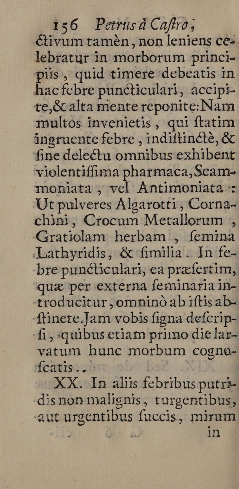 Civum tamén , non leniens ce. lebratur in morborum princi- pis, quid timere debeatis in hacfebre puncticulari, accipi- te,Gcalta mente reponite:Nam multos invenietis, qui ftatim ángruente febre , indiftincte, & fine delectu omnibus exhibent violentiffima pharmaca, Scam- moniata , vel Antimoniata -: Ut pulveres Algarotti, Corna- chini, Crocum Metallorum ;, Gratiolam herbam , íemina Lathyridis, & fimila. In fe- bre punéticulari, ea pracfertim, quz per externa feminaria in- -troducitur ;omninó ab iftis ab- ftinete.Jam vobis figna defcrip- fi,:quibusetiam primo die lar- vatum hunc morbum cogno- feaumsooret obo bs2 .X XX. In aliis febribus putri- -disnon malignis, turgentibus, aut urgentibus fuccis, mirum : in