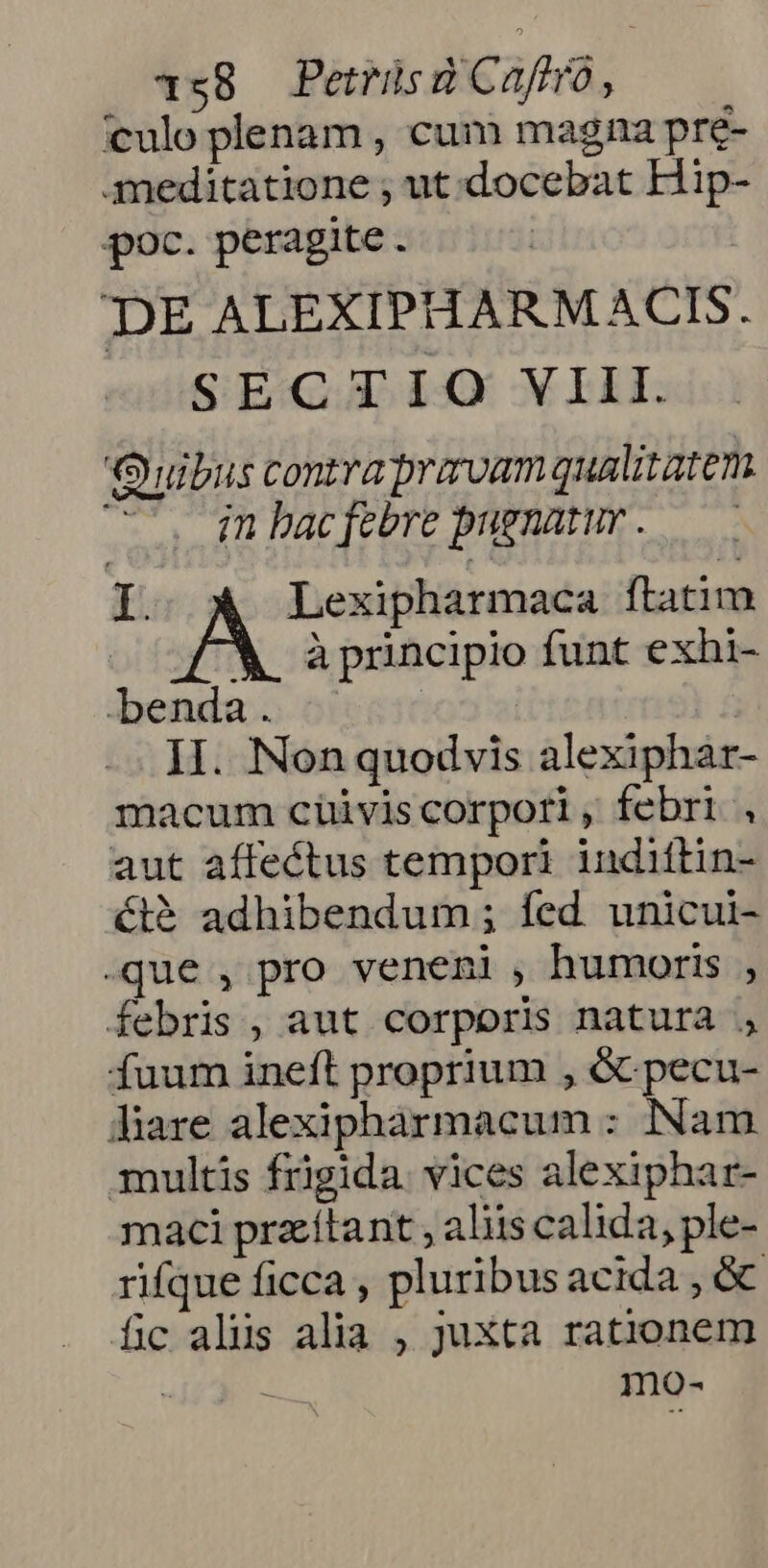 1s8 Petrüsd Caftro, culo plenam , cum magna pre- meditatione ; ut.docebat Hip- poc. peragite. DE ALEXIPHARMACIS. SECTIO VIII. Quibus contraprarvam qualitatem in bac febre pugnatur . I. A Lexipharmaca ftatim M principio funt exhi- benda . II. Non quodvis alexiphar- macum cüivis corpori , febri , aut affectus tempori indittin- ét&amp; adhibendum ; fed. unicui- -que , pro veneni , humoris , febris, aut corporis natura , fuum ineft proprium , &amp; pecu- diare alexiphàrmacum : INam multis frigida. vices alexiphar- maci przítant , aliis calida, ple- rifque ficca , pluribus acida , óc fc alüs alia , juxta rationem | mo-