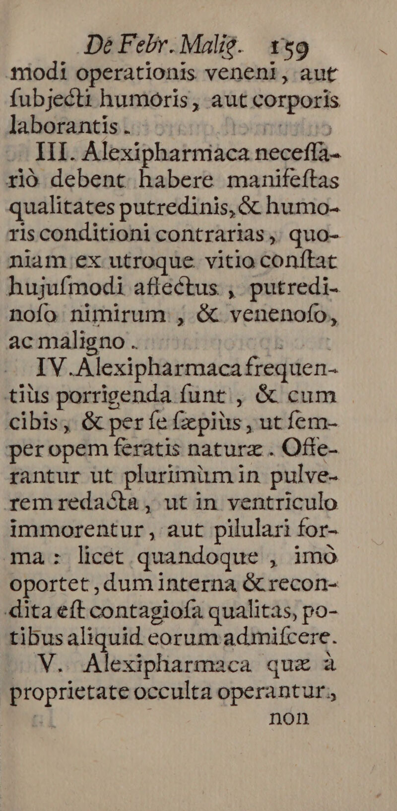 modi operationis veneni, aut fubjecti humoris, aut gorporis laborantis . Il. Alexipharmiaca neceffà- rió debent habere manifeftas qualitates putredinis, &amp; humo- ris conditioni contrarias, quo- niam ex utroque. vitio conftat hujufmodi aflectus , putredi- nofo nimirum , &amp; venenofo, acmaligno . IV Alexipharmaca frequen- tius porrigenda funt, &amp; cum cibis, &amp; per fe Gepiüs, ut íem- peropem feratis natura . Ofte- rantur üt plurimüm in pulve- remredaóta, utin ventriculo immorentur , aut pilulari : for- ma: licet quandoque , imo oportet , dum interna &amp; recon- dita eft contagiofa qualitas, po- tibusaliquid eorum admiícere. iM. Alexipharmaca quz à proprietate occulta operantur. non
