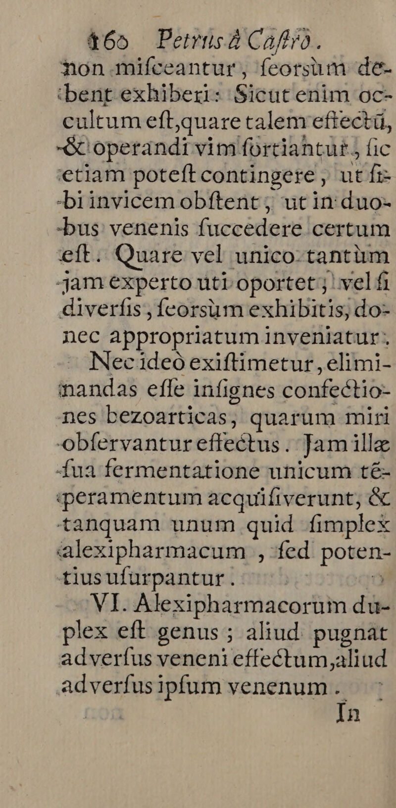 465 Petrusa Caftro. non. mifceantur, feorsüm de- bent exhiberi: Sicut enim oc- cultum eftquare talem eftectü, -G operandi vim fortiantut. fic etiam poteft contingere , ut fi -biinvicem obftent ; ut in duo- -bus: venenis fuccedere certum eit. Quare vel unico-tantüm jam experto uti. oportet ; vel fi diverfis ,fcorsum exhibitis, do- nec appropriatum inveniatur. Necadeo exiftimetur , elimi- inandas efle infignes confectio- nes bezoarticas, quarum miri obfervantur effectus . Jam ill fua fermentatione unicum té- qeramentum acquifiverunt; &amp; tanquam unum quid fimplex alexipharmacum , fed. poten- tiusufurpantur . ?» VI. Alexipharmacorum du- plex eft genus ; aliud. pugnat adverfus veneni effectum,aliud adverfusipfum venenum . In
