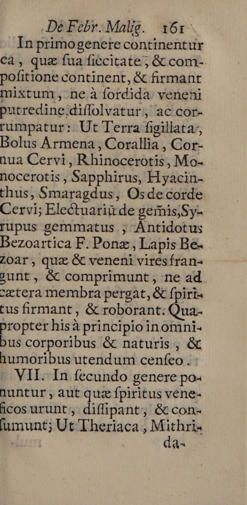Inprimogenetre continentur ca, quz fua ficcitate ; &amp; com- pofitione continent, &amp; firmant mixtum, ne.à fordida. veneni putredine;diffolvatur, ac cor- rumpatur :: Ut Terra figillata;, Bolus Ármena , Corallia , Cor- nua Cervi, R hinocerotis , Mo- nocerotis , Sapphirus, Hyacin- thus, Smaragdus, Osde corde Cervi; Electuariu de gemis;Sy- rupus gemmatus ; Antidotus Bezoartica F. Ponz , Lapis Be- Zoar, qua &amp; veneni viresfran- ount, &amp; comprimunt , ne ad. cetera membra pergat, &amp; fpiri« tus firmant, &amp; roborant; Qua- propter hisà principio inomni- bus corporibus &amp; naturis , &amp; humoribus utendum cenfeo . VII. In fecundo genere po- huntur aut quz fpiritus vene- dcos urunt; diffipant, &amp; con- fumunt; Ut T heriaca , M Pi. i | d^