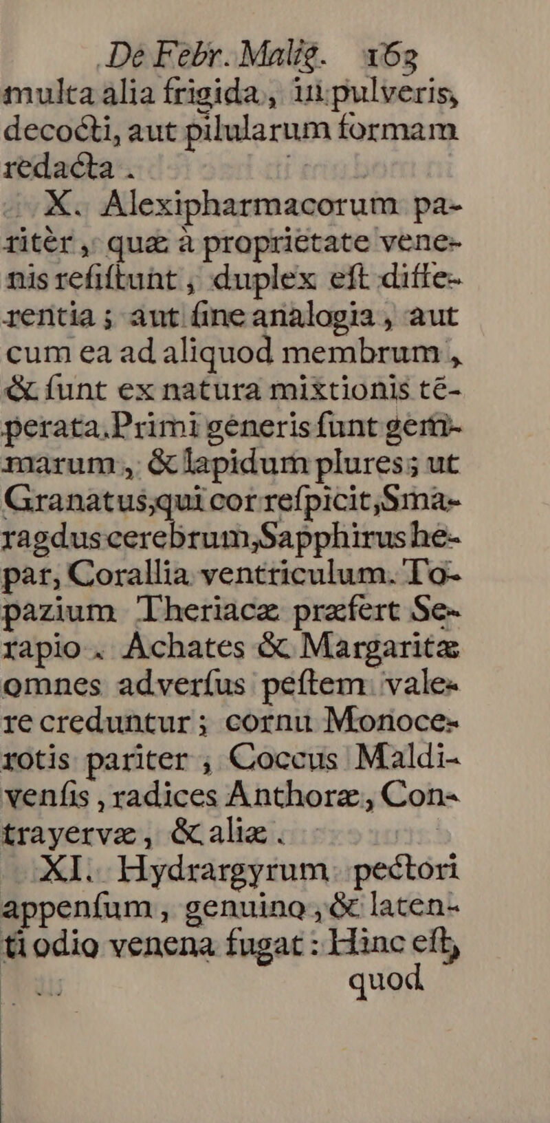 multa alia frigida, uipulveris, decocti, aut pilularum formam redacta . erii E MX. Alexipharmacorum pa- ritér, qua à proprietate vene- nis refiftunt , duplex eft diffe- rentia; aut üine analogia , aut cum ea ad aliquod membrum , &amp; funt ex natura mixtionis té- perata.Primi generis funt gerti- marum , &amp;lapidum plures; ut Granatus;qui cor refpicit,Sma- ragdus Mer dlricsbufo niis he- pat; Corallia ventriculum. To- pazium 'heriacz prafert Se- rapio. Achates &amp; Margarita omnes adveríus peftem. vale- recreduntur; cornu Monoce- rotis pariter , Coccus Maldi- veníis , radices Anthorz , Con- trayervz, Gali. XI. Hydrargyrum. pectori appenfum, genuino ,&amp; laten- tiodio venena fugat : Hinc eft M quod