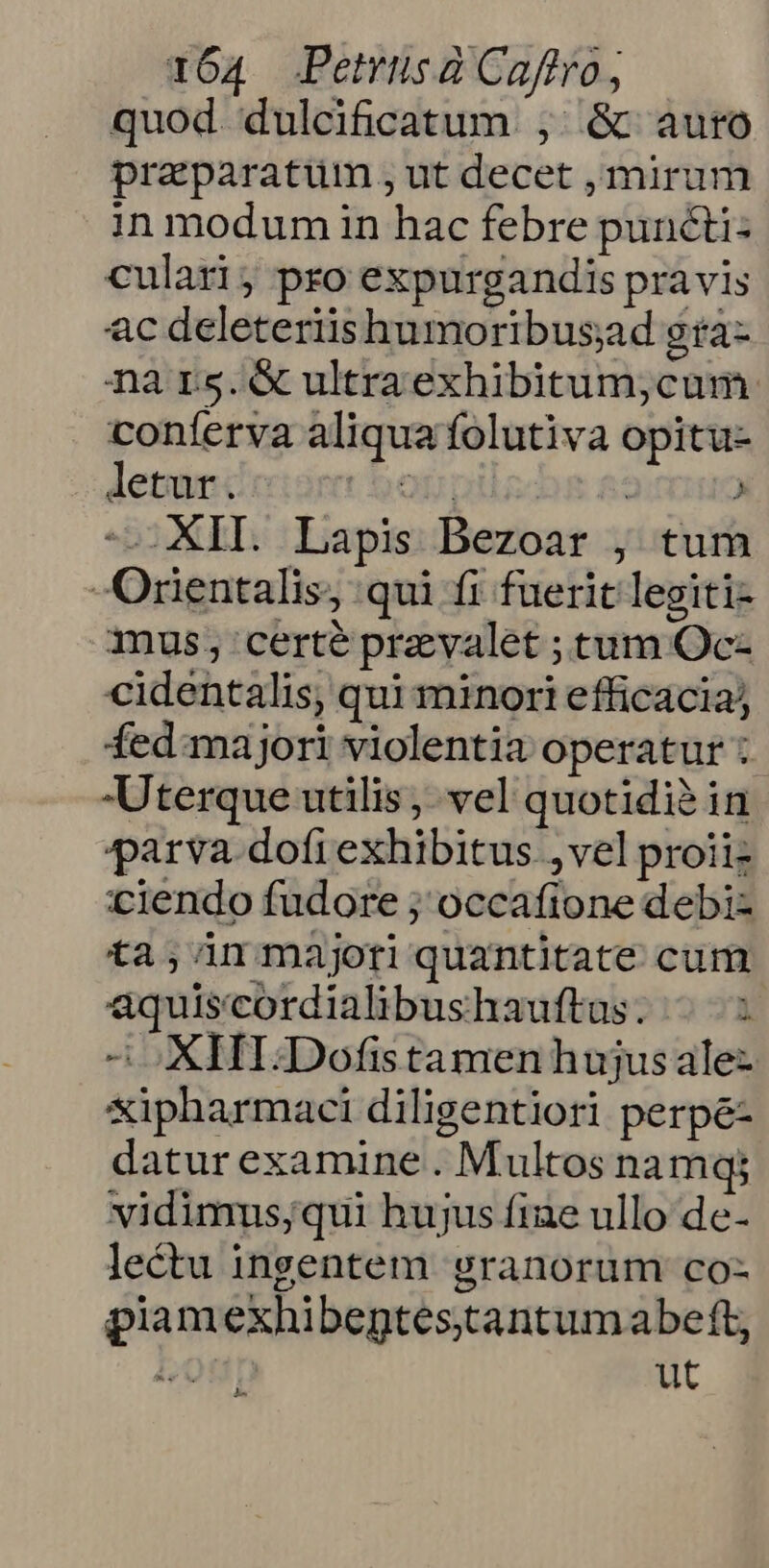 quod. dulcificatum , &amp; auro praeparatum , ut decet , mirum in modum üin hac febre puncti: culari; pro expurgandis pravis ac deleteriishumoribusad gra- na rs.&amp; ultraexhibitum;cum conferva aliqua folutiva opitu- letur. of nil dba a: ' — XII. Lapis Bezoar , tum Orientalis, qui fi fuerit legiti- mus; certe prevalet ; tum Oc- cidentalis, qui minori efficacia; fed majori violentia operatur : Uterque utilis , vel quotidià in parva. dofi exhibitus , vel proiiz ciendo fudore ; occafione debi- ta; n majoriquantitate cum aquiscordialibushauftas. -.-.: 2 oXHI.Dofistamen hujus alez xipharmaci diligentiori perpé- datur examine . Multos na mq; vidimus;qui hujus fiae ullo de- lectu ingentem granorum co- piamexhibeptes.tantumabeft, bt ut A P