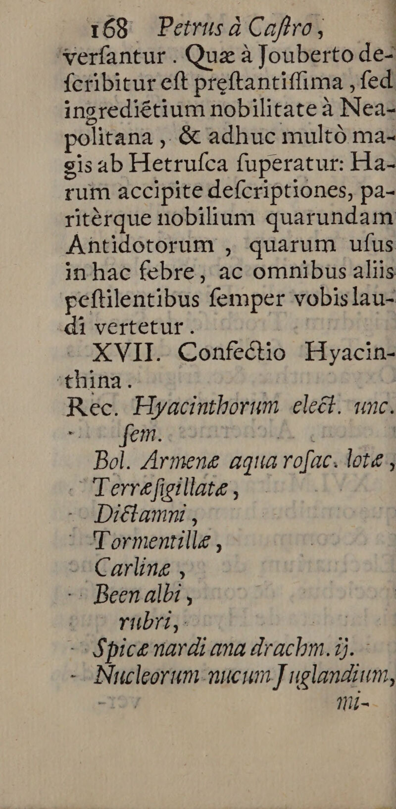 Nerfantur . Quz à Jouberto de- fcribitur eft preftantiffima , fed ingrediétium nobilitate à Nea- politana ,. &amp; adhuc multó ma- sis ab Hetruíca fuperatur: Ha- rum accipite defcriptiones, pa- ritérque nobilium quarundam Antidotorum , quarum ufus inhac febre, ac omnibus aliis peftilentibus femper vobislau- di vertetur. | XVII. Confectio Hyacin- thina. | | Rec. Hyacintborum elect. unc. -iifem. UA, , | Bol. Armene aqua ro[ac. lote ; - TTerrefieillate , | - Dictamn , 'T'ormentillz , Carling , - Been albi , | rubrt, - d Spice nardi ana drachm. 2). - - ANucleorum-mueum J uglandium, -I19V thi-