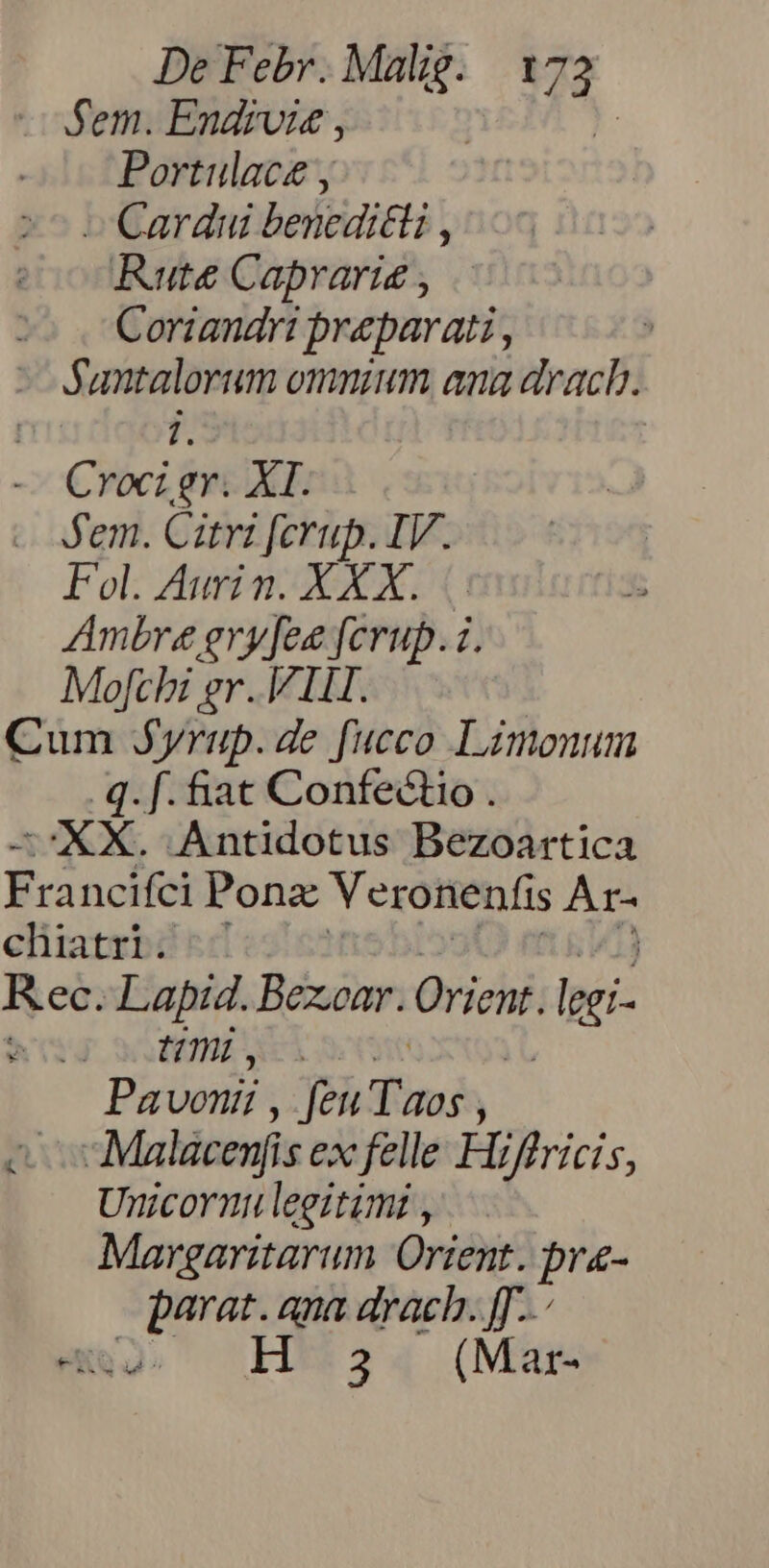 fem. Endivie , ): Portulace y - Cardui benedicti , Rute Caprarie , 2o Coriandri preparati, - Santalorum omnium ana drach. j. - Croci gr. XI. - em. Cati ferup. IV. Fol. Aurin. XXX. |. Ambre gry[fee fcrup. i. Mofchi gr. ILL. Cum Syrup. de fucco Limonum .q. f. &amp;at Confectio . —'XX. Antidotus Bezoartica Francifci Ponzx Veronenfis Ar- chiatri. Rec. Lapid. Bexoar. Orient. ^ir - UÜnmb. Pavonii , feu Tao; ) x -Malácenf is ex felle Hiffricis, Unicorn leeztimi , Margaritarum Orient. pr- b ides ana drach. ff..- , 3 (Mar-