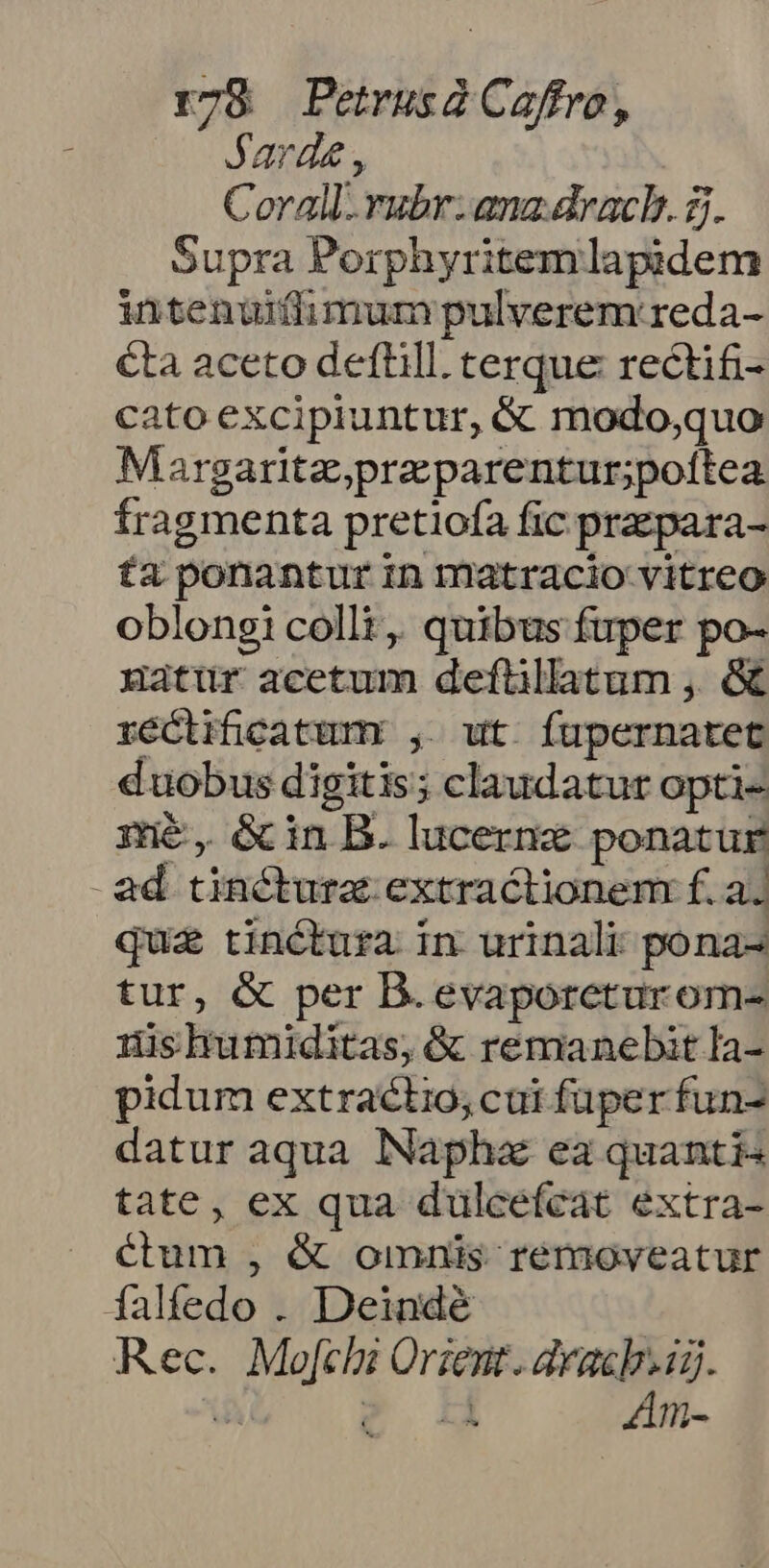 Jarde , Corall. rubr: ana.dracb. 2. Supra Porphyritemlapidem intenuiíflhimum pulverem: reda- éta aceto deflill. terque rectifi- cato excipiuntur, &amp; modo,quo Margaritz,przparentur;poftea fragmenta pretiofa fic przpara- £a ponantur in matracio vitreo oblongi colli, quibus fuper po- uatur acetum deflilatum , &amp; réctificatumr , ut íupernatet duobus digitis; claudatur opti- mé, &amp;inB. lucerne ponatur ad tinctura. extractionem f. a. qua tinctura in urinali pona- tur, &amp; per B. evaporeturom- :ishumiditas, &amp; remanebit la- pidum extractio, cai fuper fun- datur aqua lNapha ea quantis tate, ex qua dulcefcat extra- J étum , &amp; omnis removeatur falfedo . Deindé Rec. Mofchi Orient. dracb.id. dA JE Am-